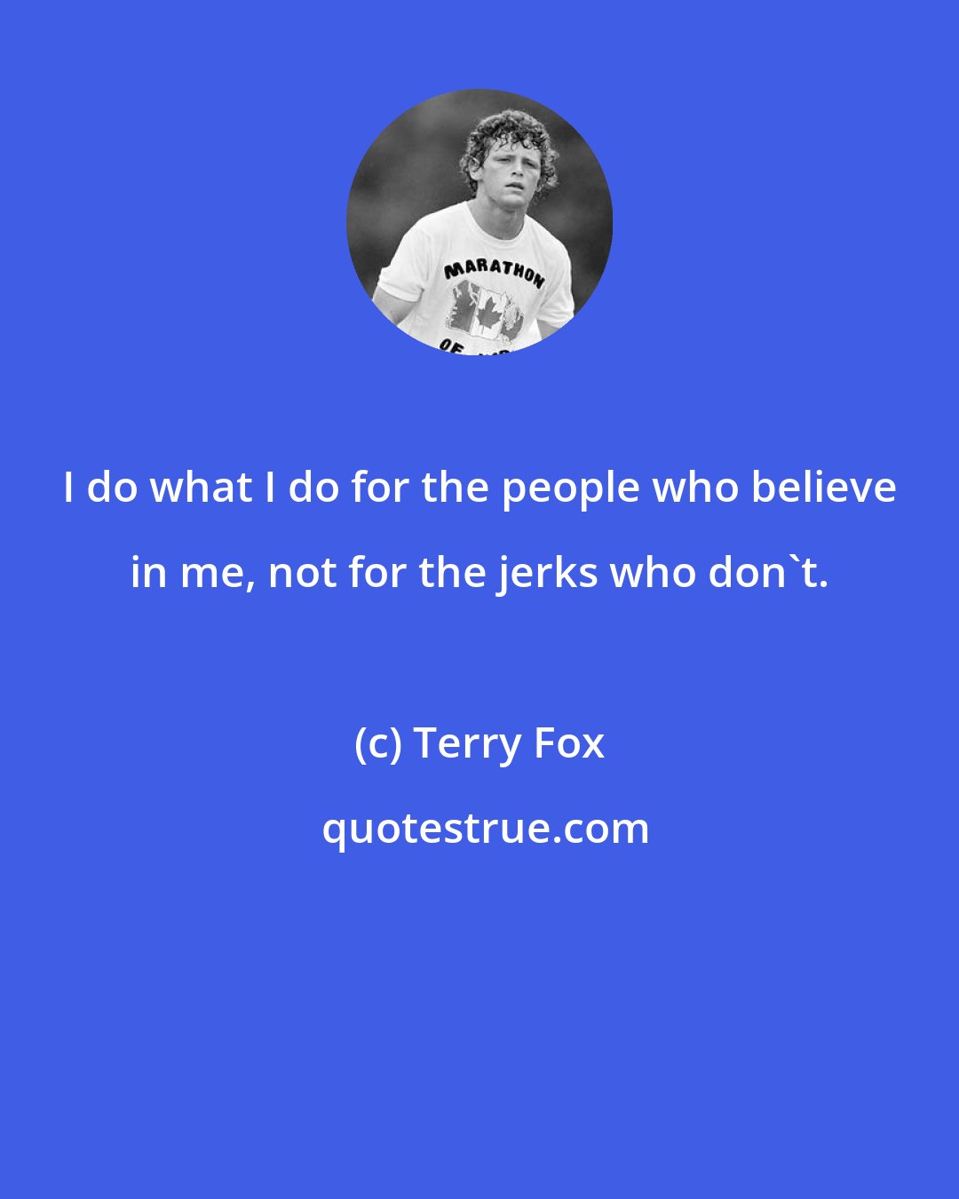 Terry Fox: I do what I do for the people who believe in me, not for the jerks who don't.