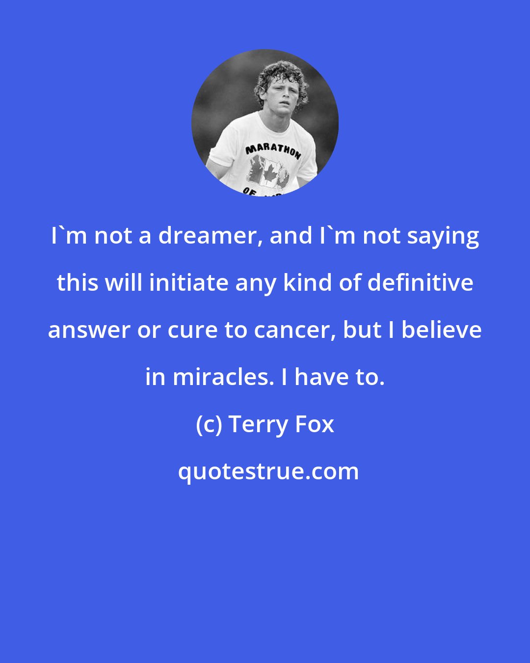 Terry Fox: I'm not a dreamer, and I'm not saying this will initiate any kind of definitive answer or cure to cancer, but I believe in miracles. I have to.