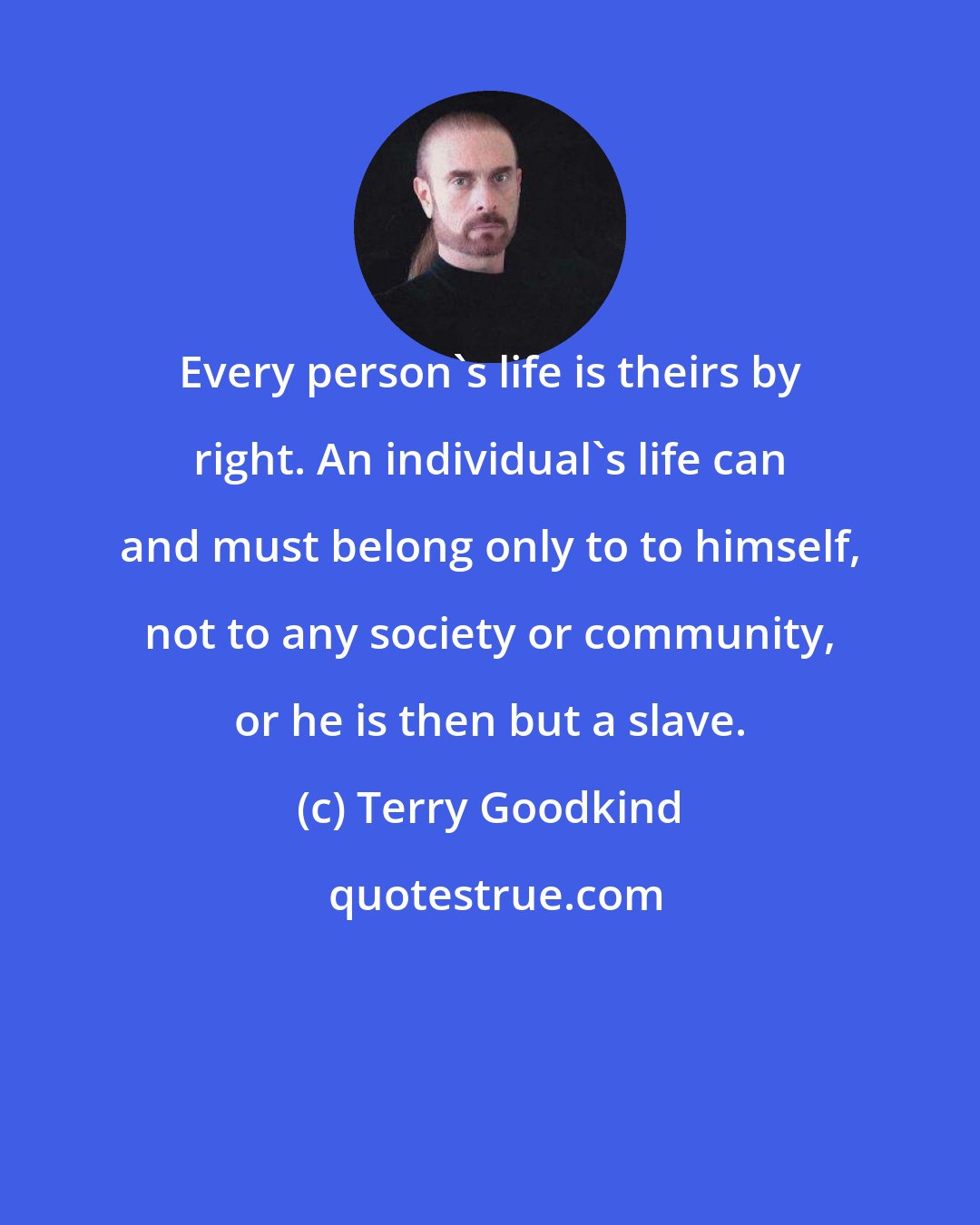 Terry Goodkind: Every person's life is theirs by right. An individual's life can and must belong only to to himself, not to any society or community, or he is then but a slave.