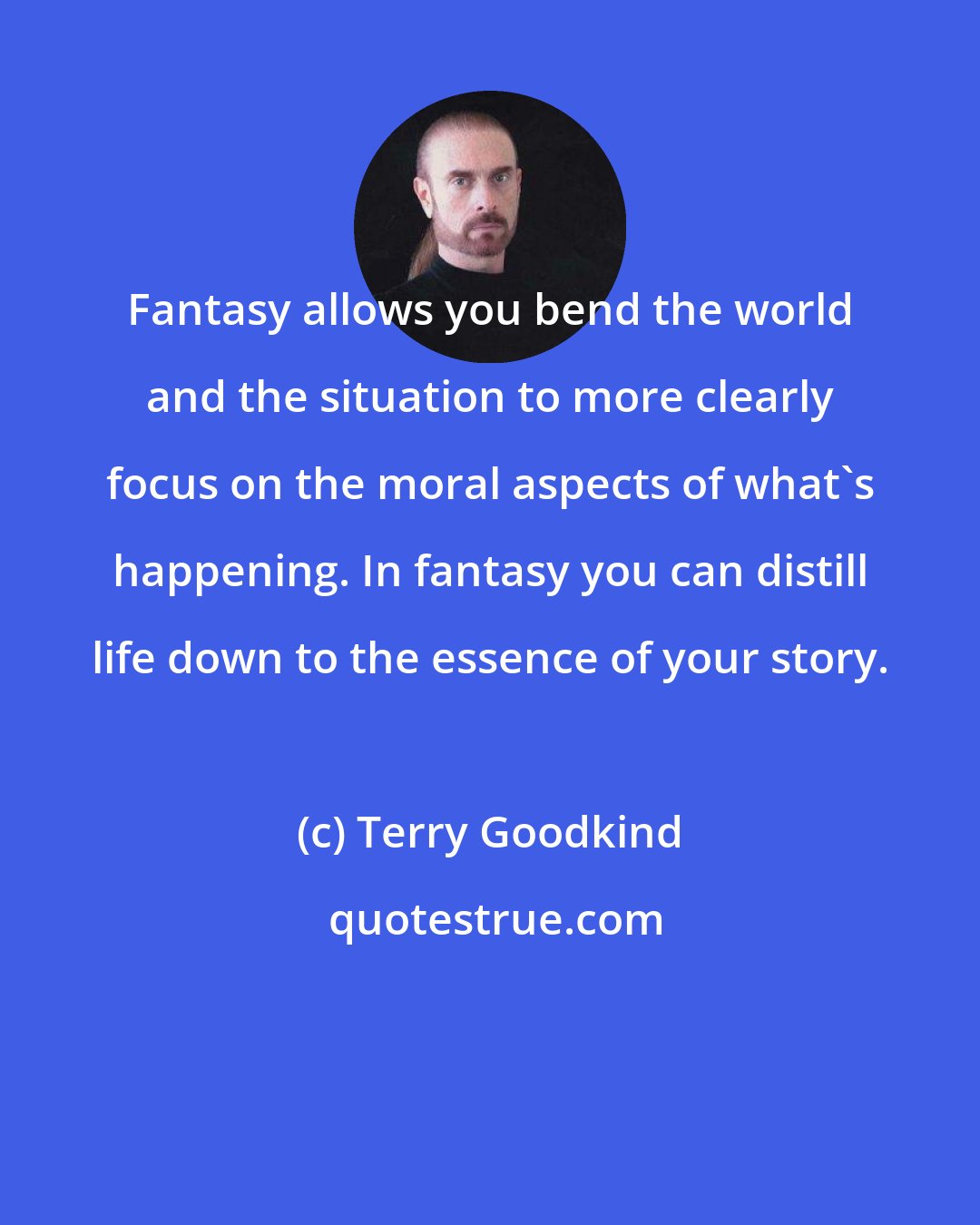 Terry Goodkind: Fantasy allows you bend the world and the situation to more clearly focus on the moral aspects of what's happening. In fantasy you can distill life down to the essence of your story.