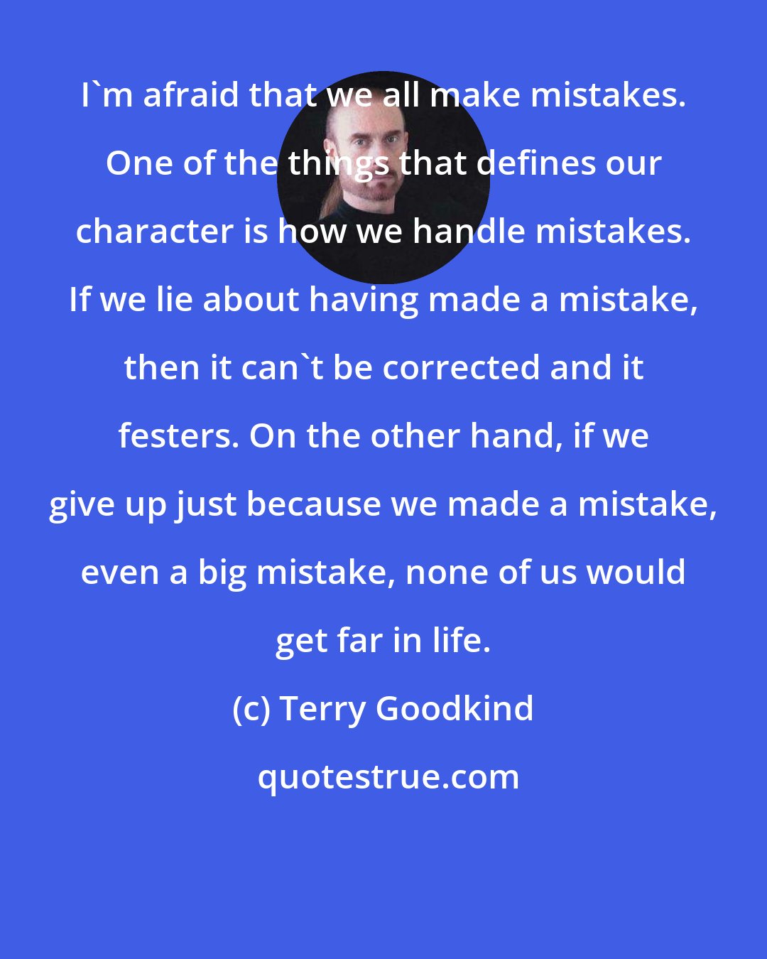 Terry Goodkind: I'm afraid that we all make mistakes. One of the things that defines our character is how we handle mistakes. If we lie about having made a mistake, then it can't be corrected and it festers. On the other hand, if we give up just because we made a mistake, even a big mistake, none of us would get far in life.