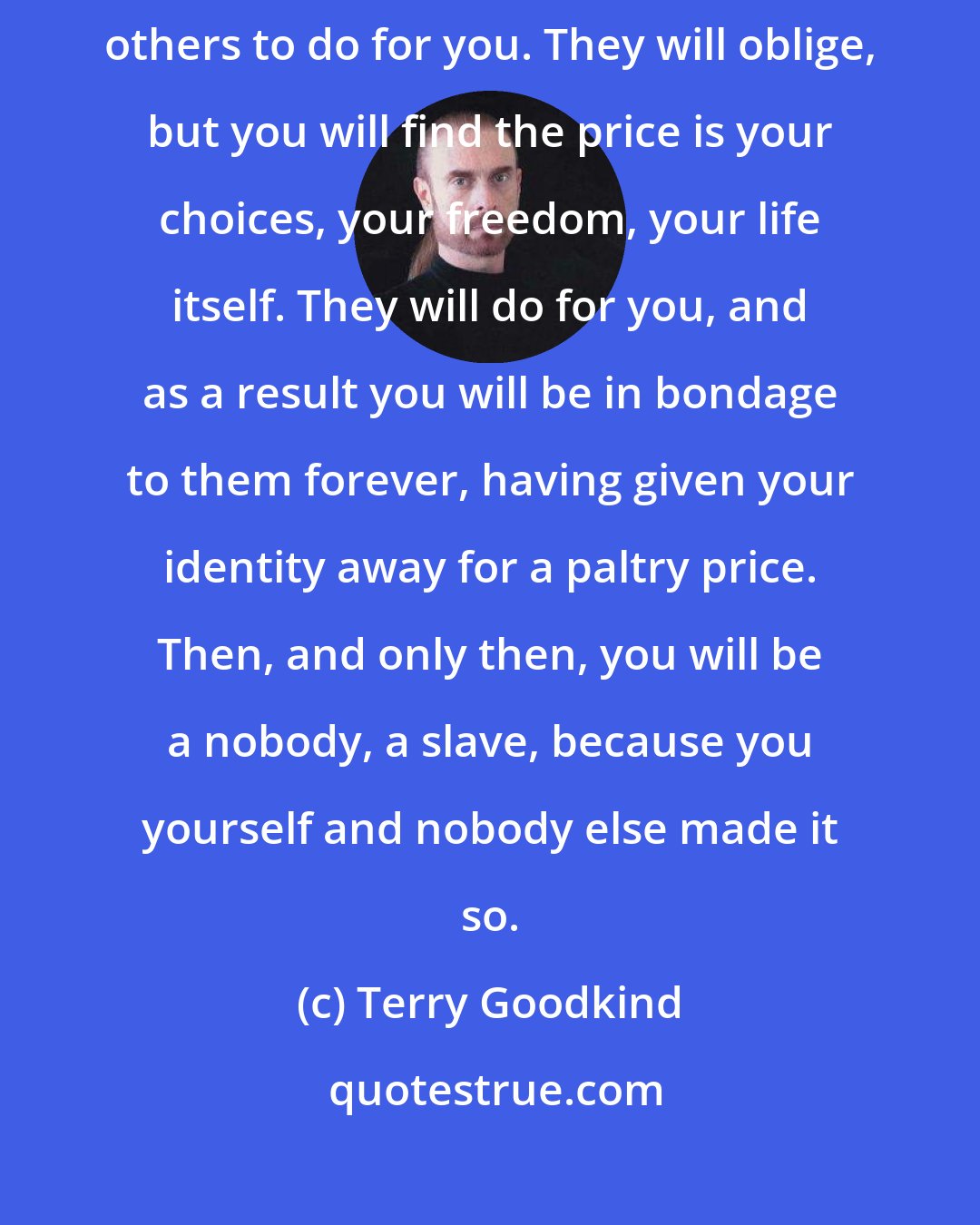 Terry Goodkind: If you want to be a slave in life, then continue going around asking others to do for you. They will oblige, but you will find the price is your choices, your freedom, your life itself. They will do for you, and as a result you will be in bondage to them forever, having given your identity away for a paltry price. Then, and only then, you will be a nobody, a slave, because you yourself and nobody else made it so.