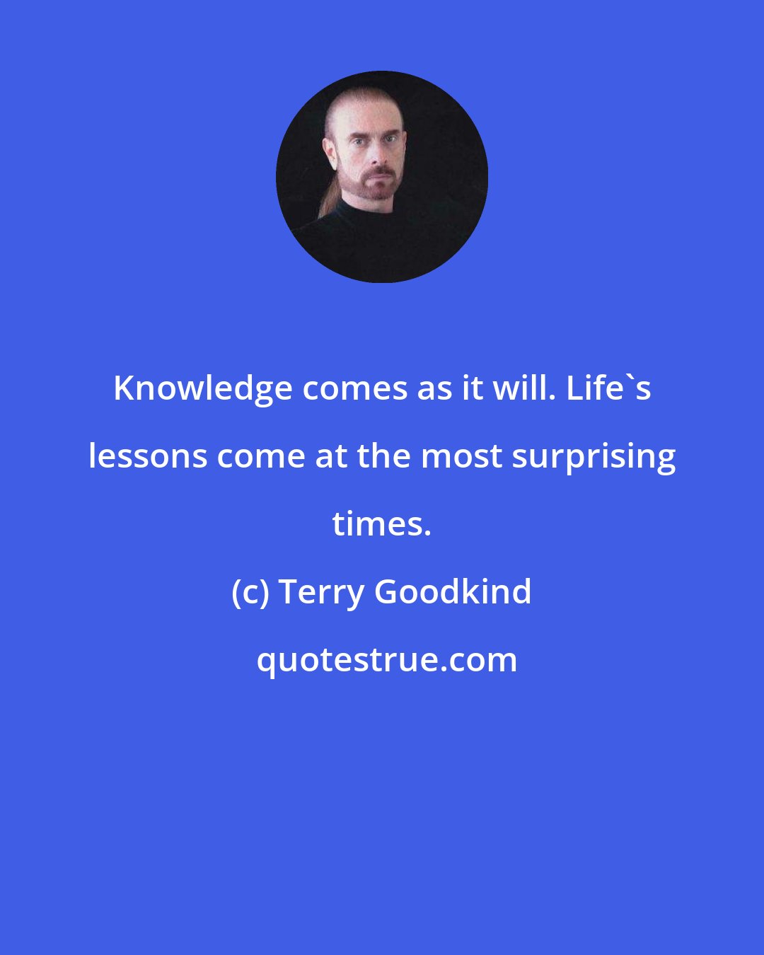 Terry Goodkind: Knowledge comes as it will. Life's lessons come at the most surprising times.