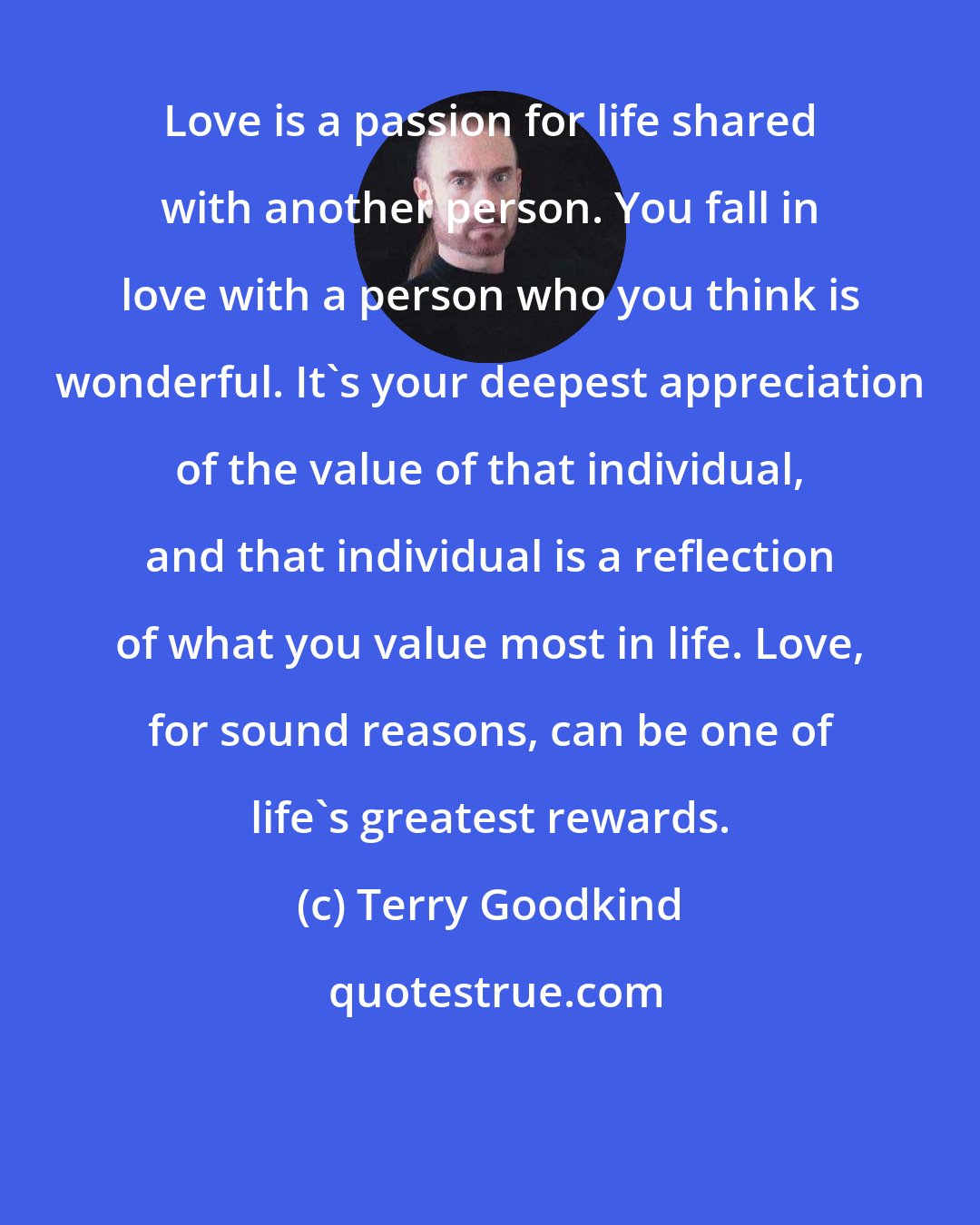 Terry Goodkind: Love is a passion for life shared with another person. You fall in love with a person who you think is wonderful. It's your deepest appreciation of the value of that individual, and that individual is a reflection of what you value most in life. Love, for sound reasons, can be one of life's greatest rewards.