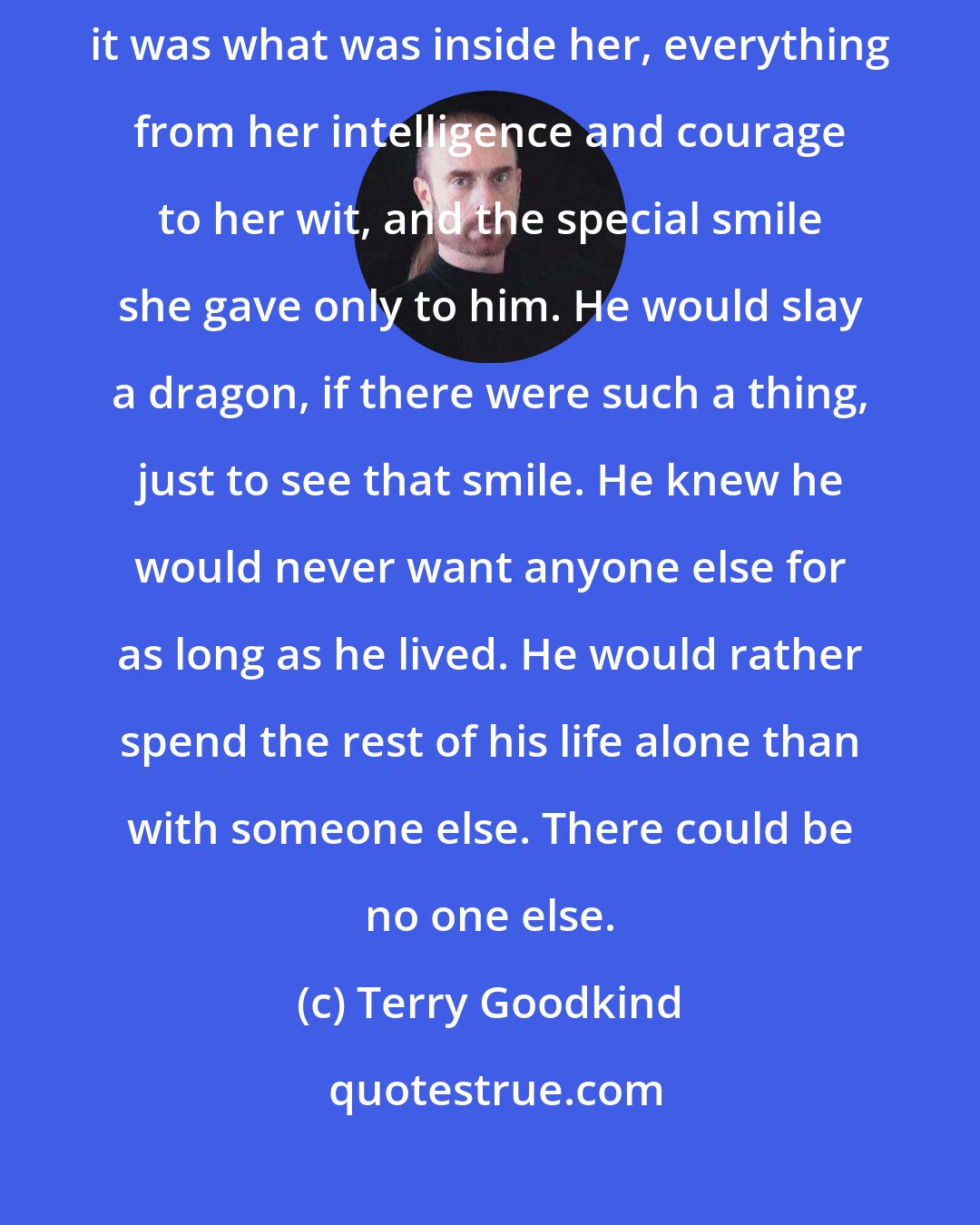 Terry Goodkind: She looked so beautiful in the moonlight, but it wasn't only the way she looked, it was what was inside her, everything from her intelligence and courage to her wit, and the special smile she gave only to him. He would slay a dragon, if there were such a thing, just to see that smile. He knew he would never want anyone else for as long as he lived. He would rather spend the rest of his life alone than with someone else. There could be no one else.