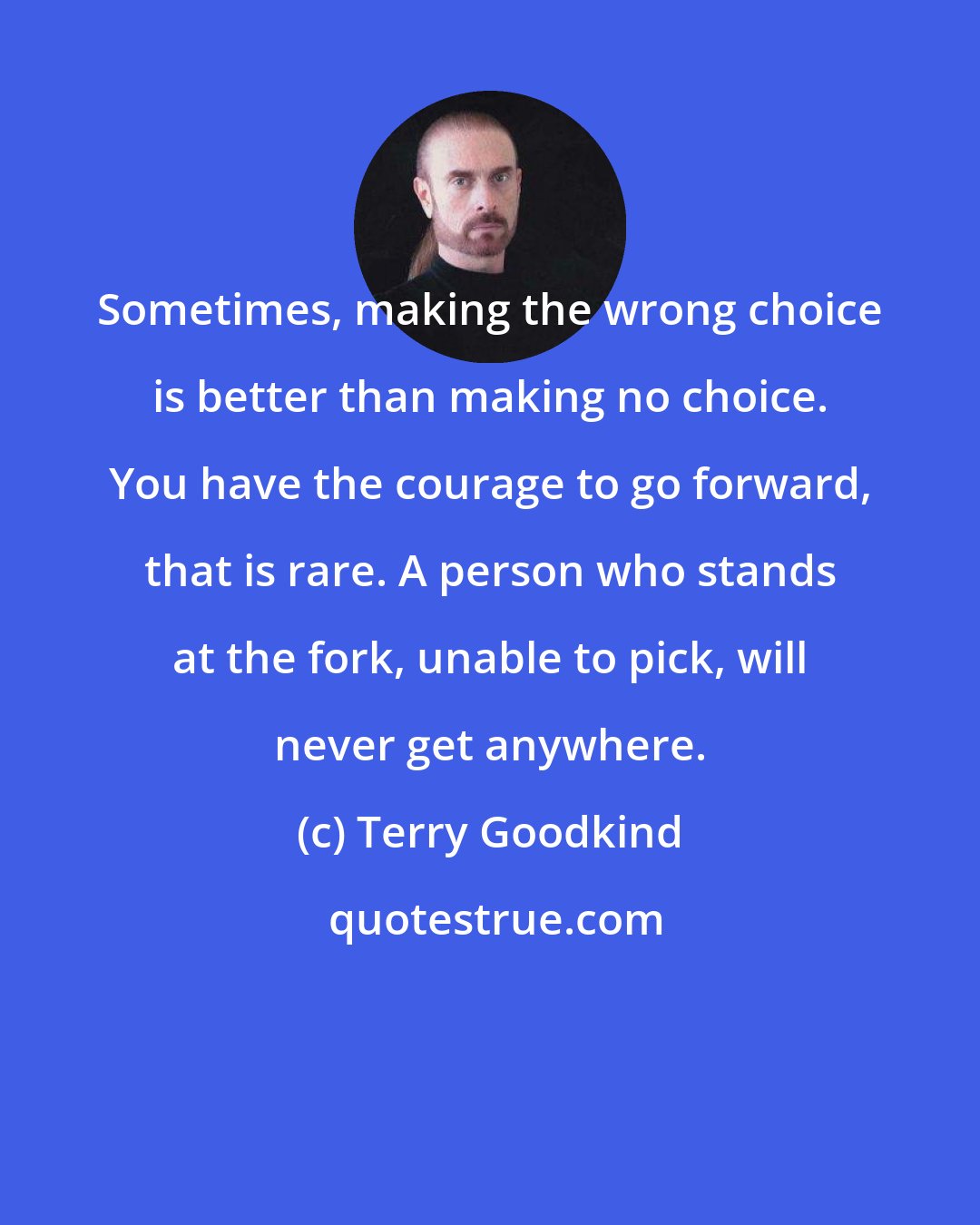 Terry Goodkind: Sometimes, making the wrong choice is better than making no choice. You have the courage to go forward, that is rare. A person who stands at the fork, unable to pick, will never get anywhere.