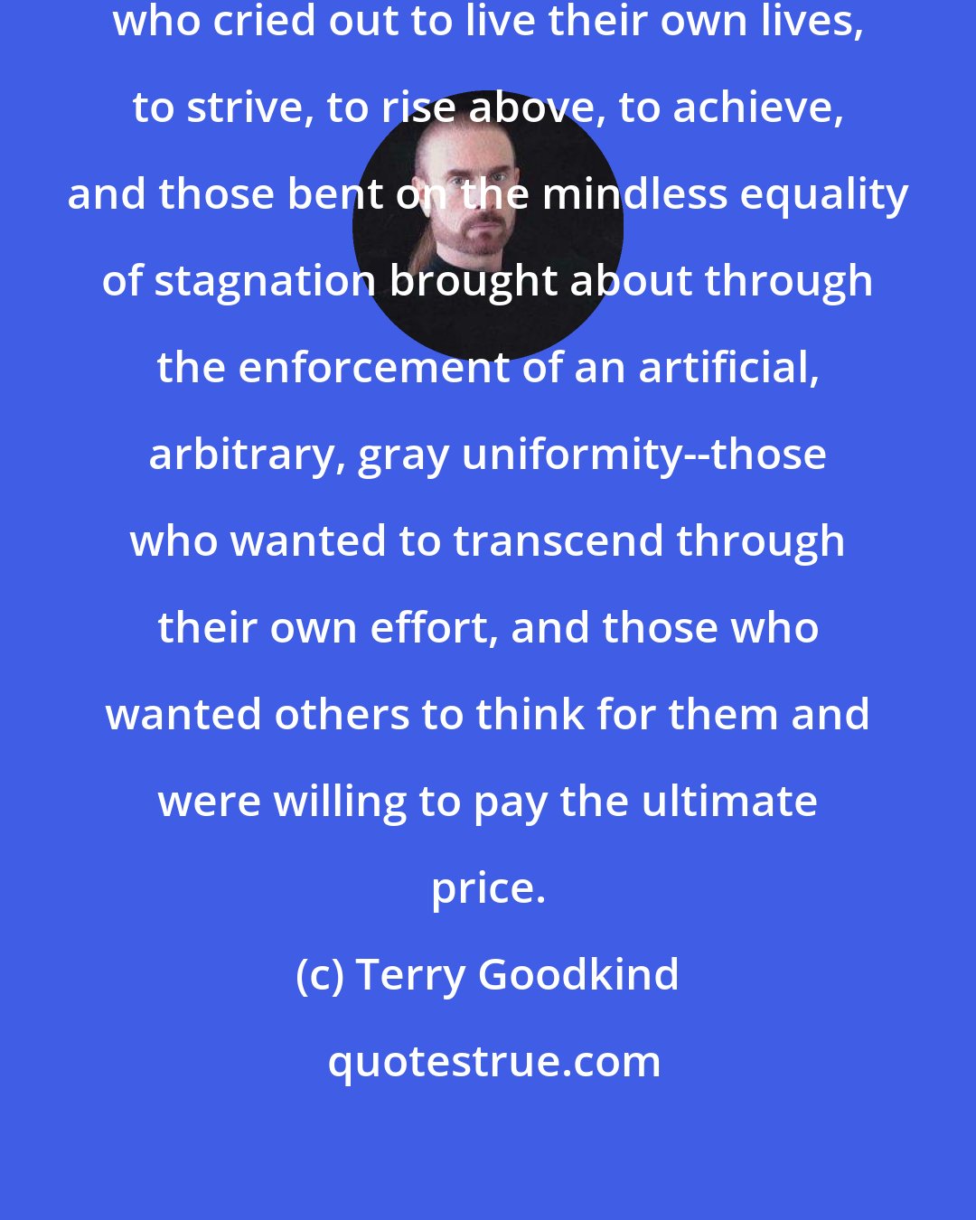 Terry Goodkind: There were those who loved liberty, who cried out to live their own lives, to strive, to rise above, to achieve, and those bent on the mindless equality of stagnation brought about through the enforcement of an artificial, arbitrary, gray uniformity--those who wanted to transcend through their own effort, and those who wanted others to think for them and were willing to pay the ultimate price.