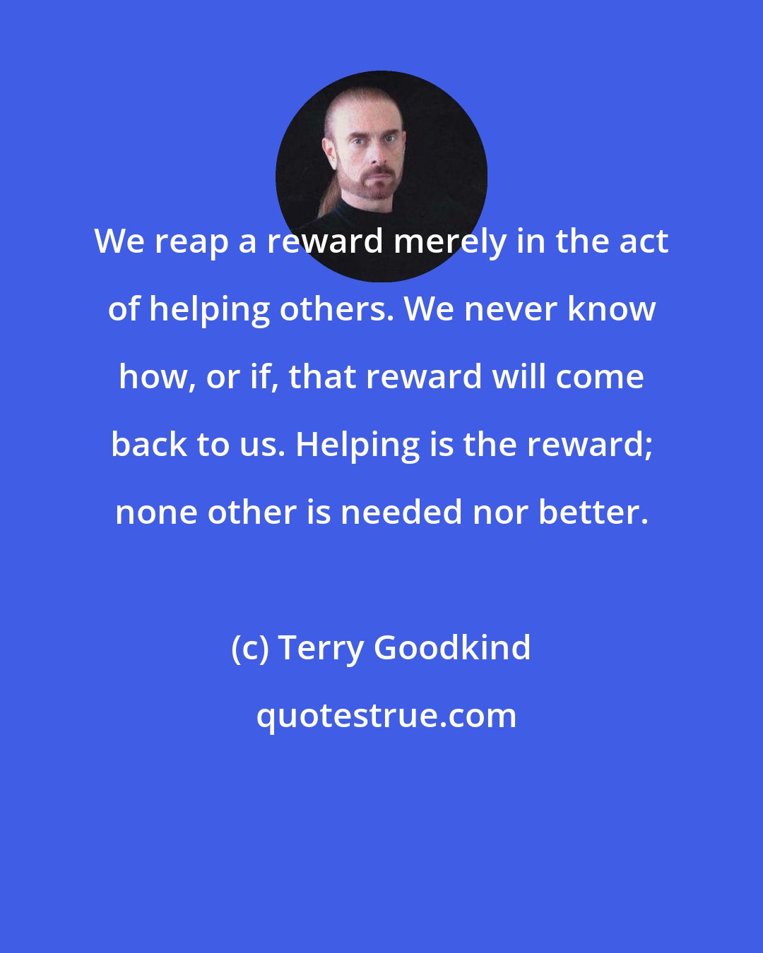 Terry Goodkind: We reap a reward merely in the act of helping others. We never know how, or if, that reward will come back to us. Helping is the reward; none other is needed nor better.