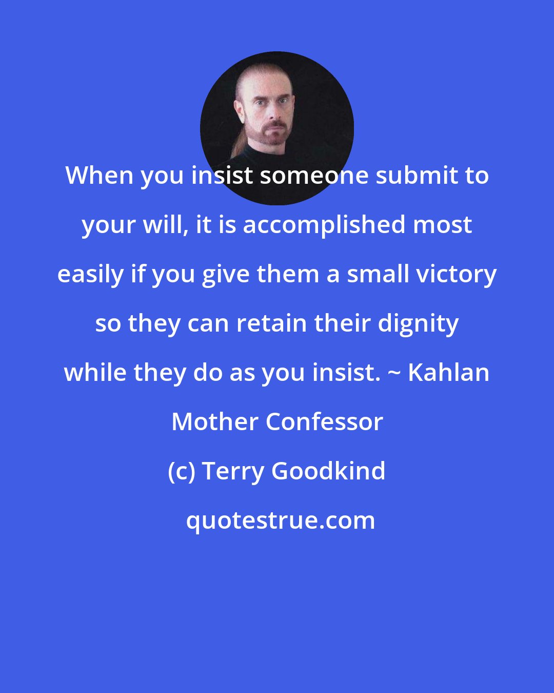 Terry Goodkind: When you insist someone submit to your will, it is accomplished most easily if you give them a small victory so they can retain their dignity while they do as you insist. ~ Kahlan Mother Confessor