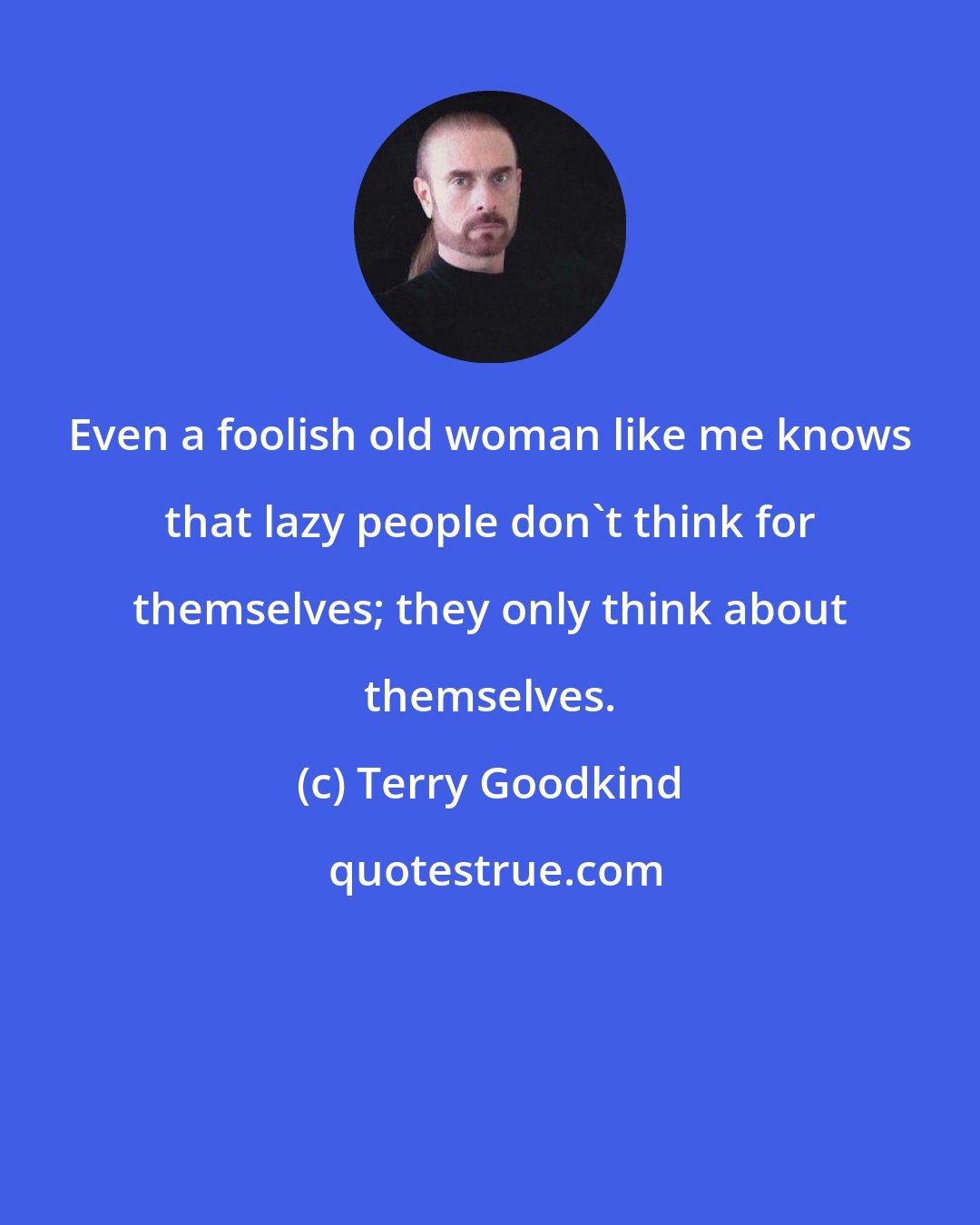 Terry Goodkind: Even a foolish old woman like me knows that lazy people don't think for themselves; they only think about themselves.