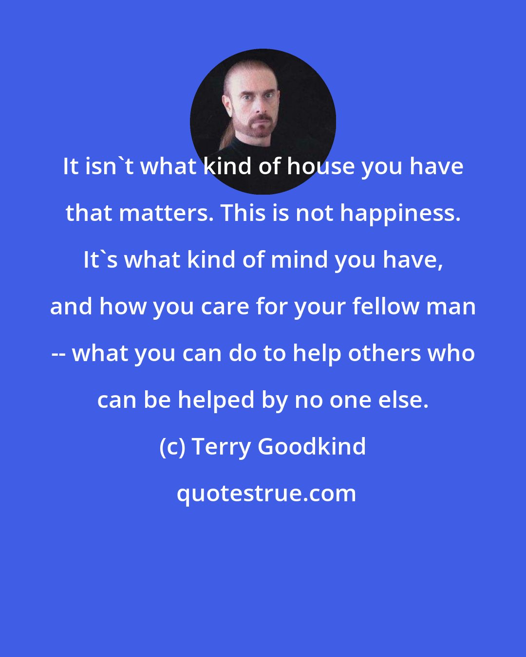 Terry Goodkind: It isn't what kind of house you have that matters. This is not happiness. It's what kind of mind you have, and how you care for your fellow man -- what you can do to help others who can be helped by no one else.