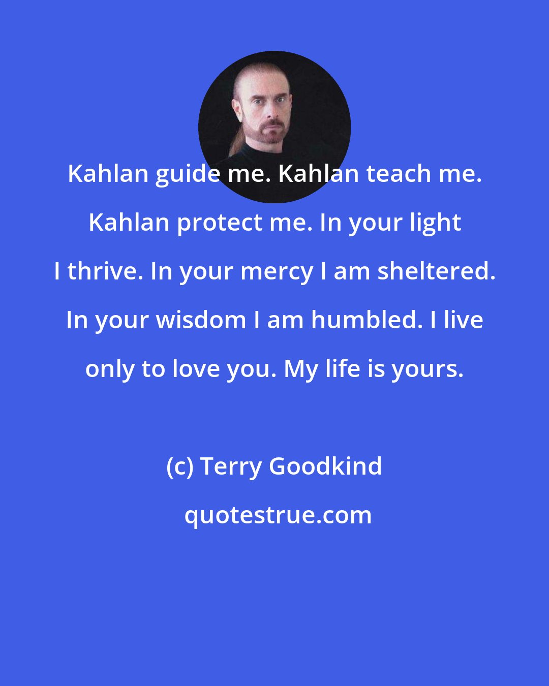 Terry Goodkind: Kahlan guide me. Kahlan teach me. Kahlan protect me. In your light I thrive. In your mercy I am sheltered. In your wisdom I am humbled. I live only to love you. My life is yours.