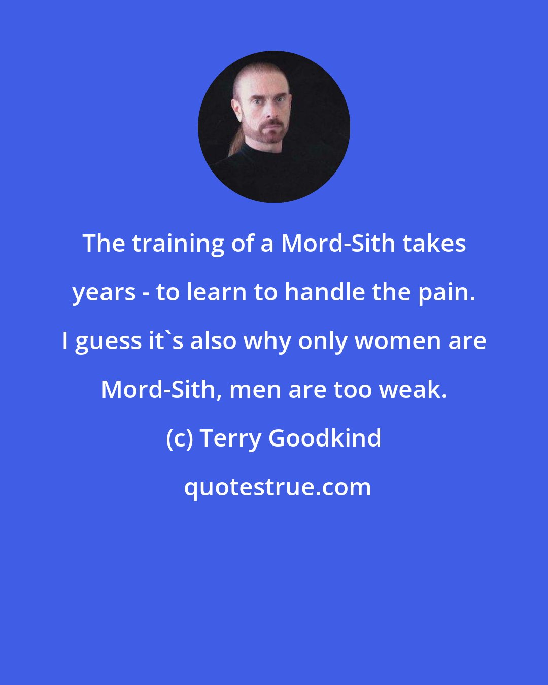 Terry Goodkind: The training of a Mord-Sith takes years - to learn to handle the pain. I guess it's also why only women are Mord-Sith, men are too weak.