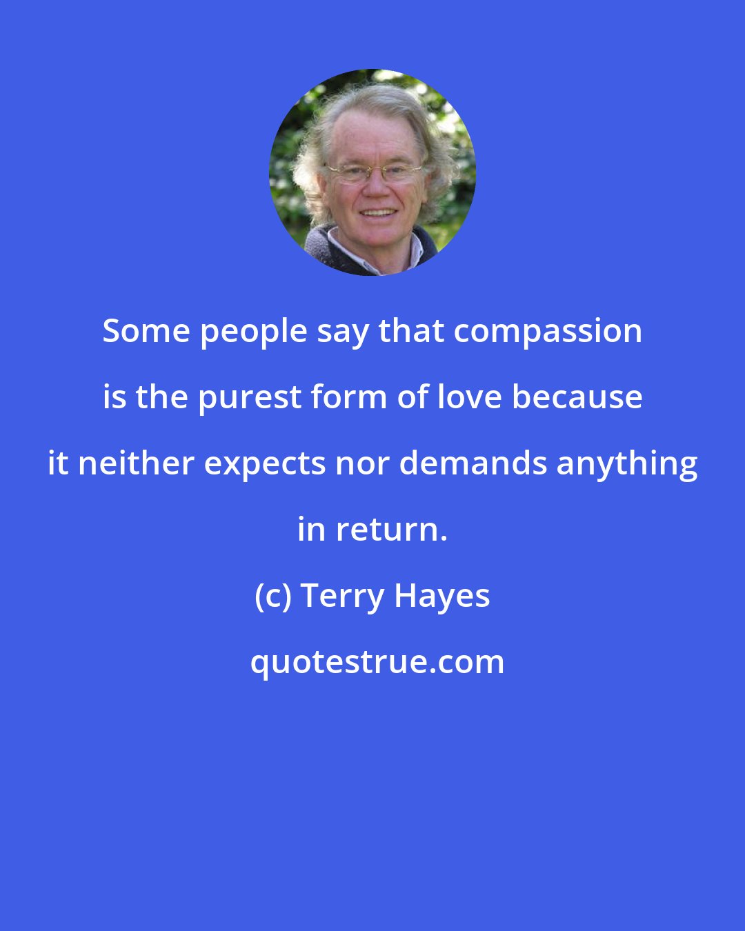 Terry Hayes: Some people say that compassion is the purest form of love because it neither expects nor demands anything in return.