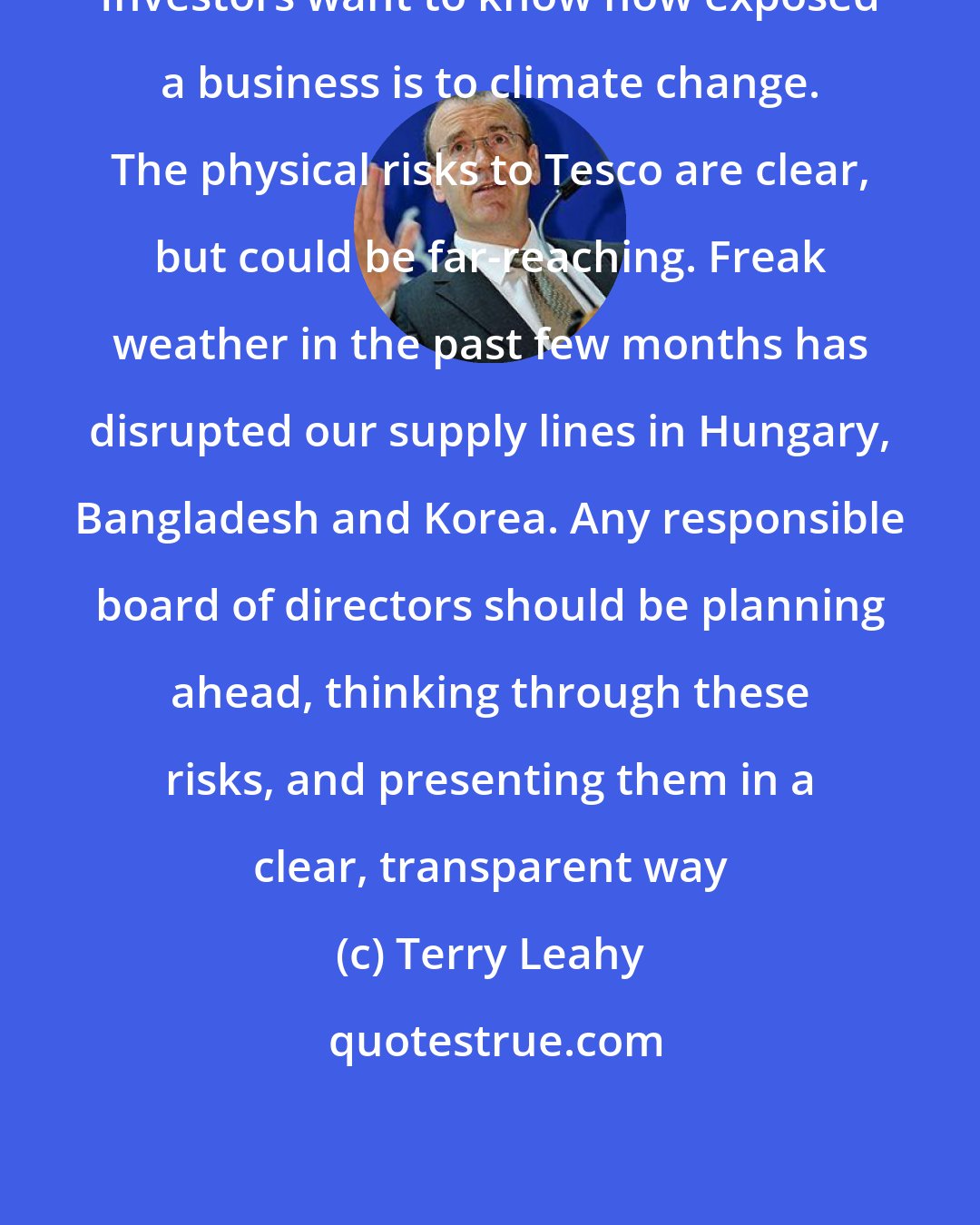 Terry Leahy: Investors want to know how exposed a business is to climate change. The physical risks to Tesco are clear, but could be far-reaching. Freak weather in the past few months has disrupted our supply lines in Hungary, Bangladesh and Korea. Any responsible board of directors should be planning ahead, thinking through these risks, and presenting them in a clear, transparent way