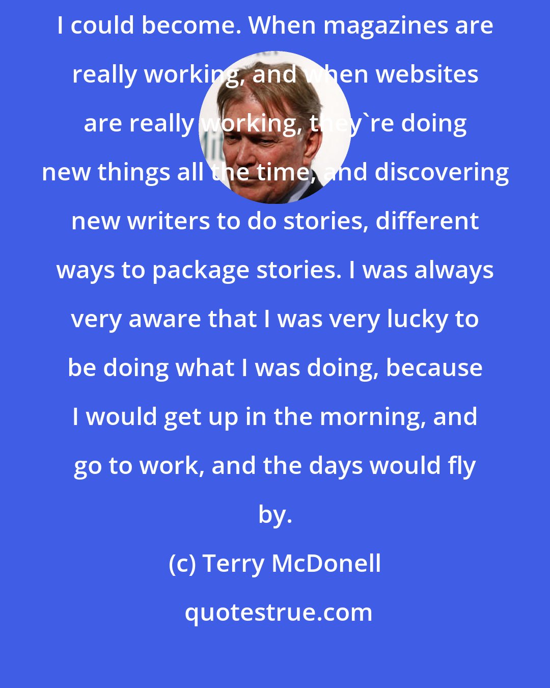 Terry McDonell: The more new thinking I did, the more successful it seemed to me that I could become. When magazines are really working, and when websites are really working, they're doing new things all the time, and discovering new writers to do stories, different ways to package stories. I was always very aware that I was very lucky to be doing what I was doing, because I would get up in the morning, and go to work, and the days would fly by.