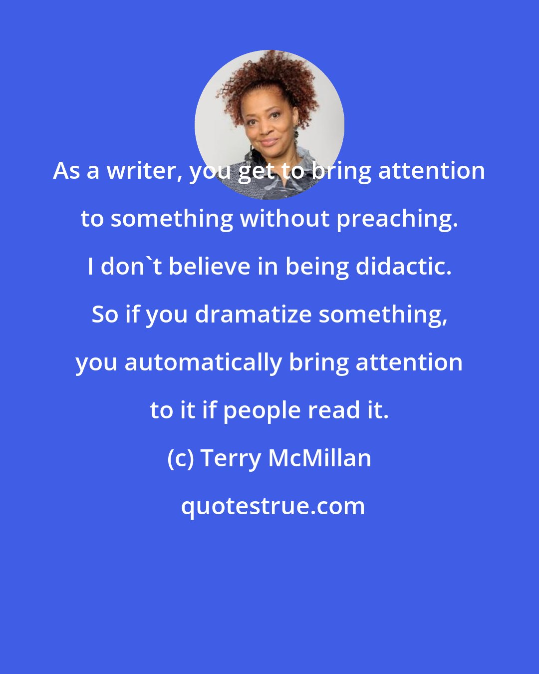 Terry McMillan: As a writer, you get to bring attention to something without preaching. I don't believe in being didactic. So if you dramatize something, you automatically bring attention to it if people read it.