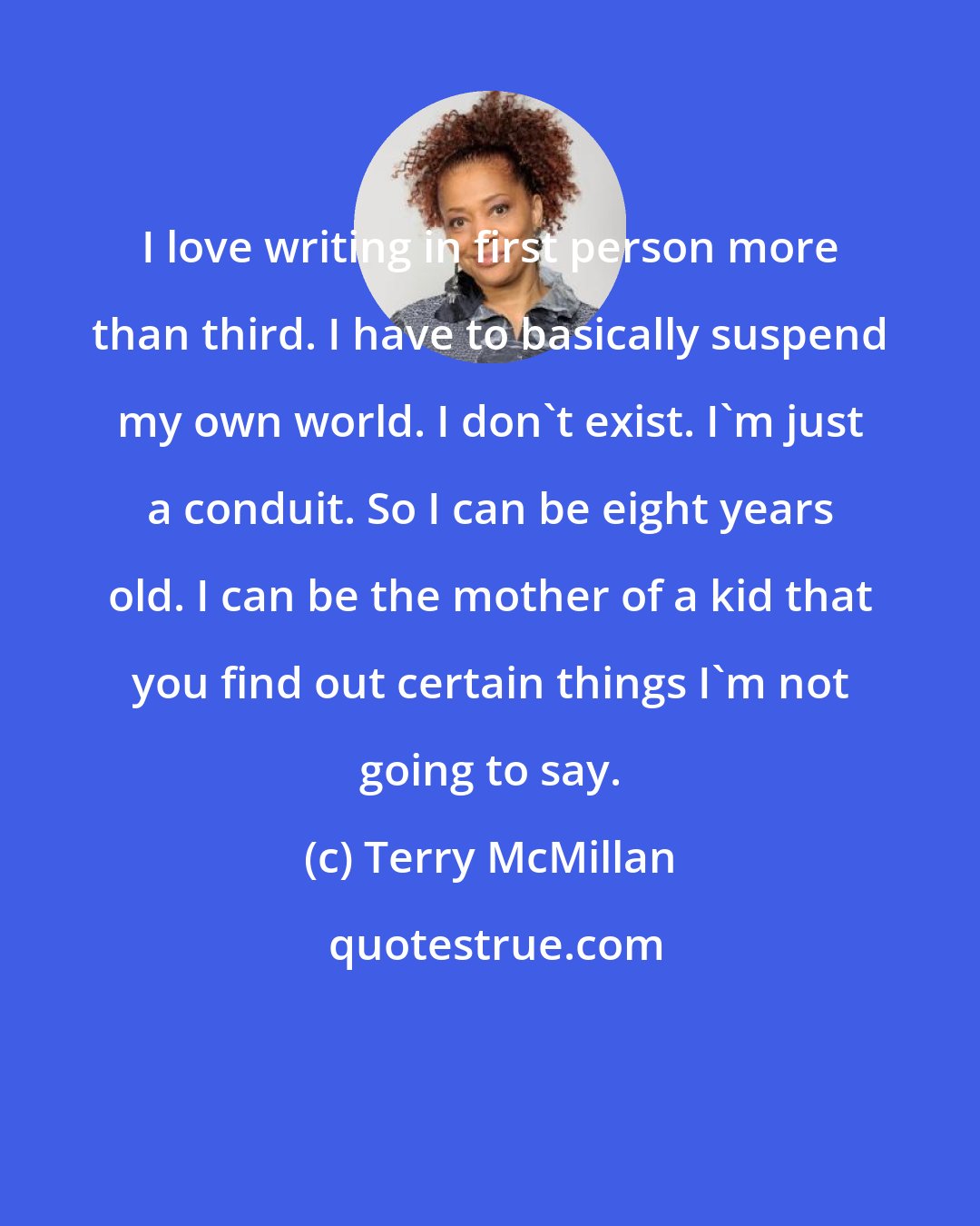 Terry McMillan: I love writing in first person more than third. I have to basically suspend my own world. I don't exist. I'm just a conduit. So I can be eight years old. I can be the mother of a kid that you find out certain things I'm not going to say.