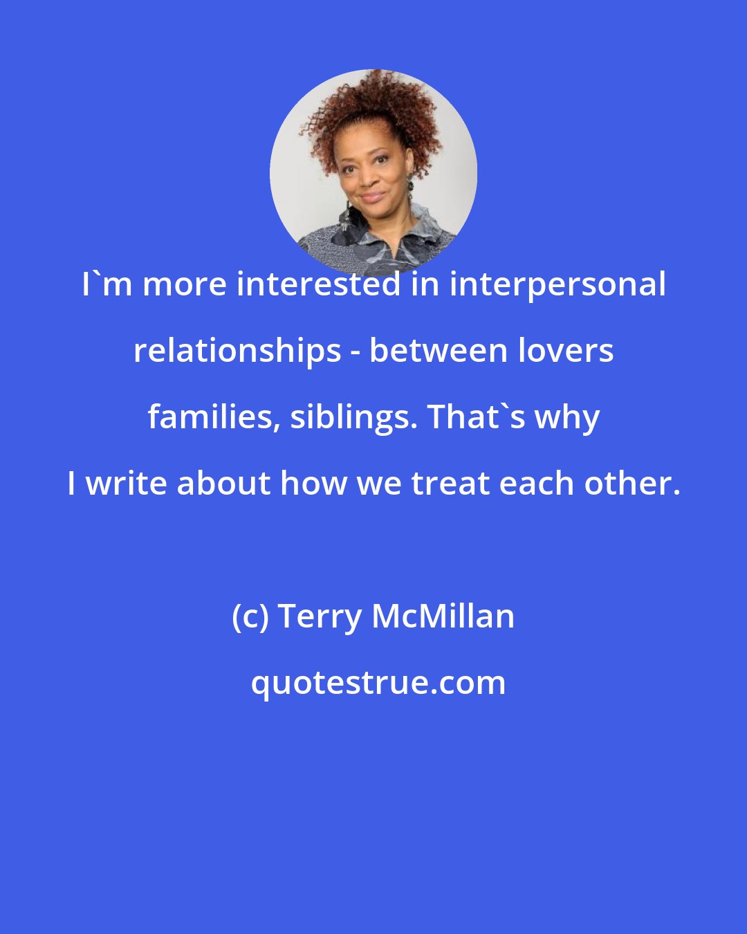 Terry McMillan: I'm more interested in interpersonal relationships - between lovers families, siblings. That's why I write about how we treat each other.