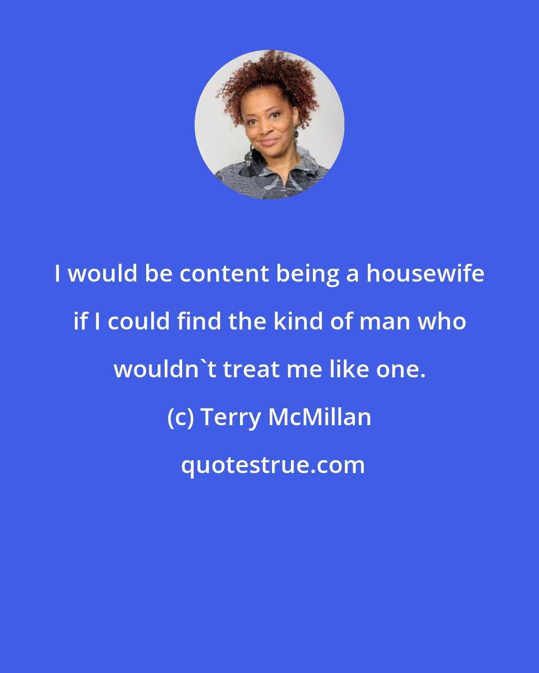 Terry McMillan: I would be content being a housewife if I could find the kind of man who wouldn't treat me like one.