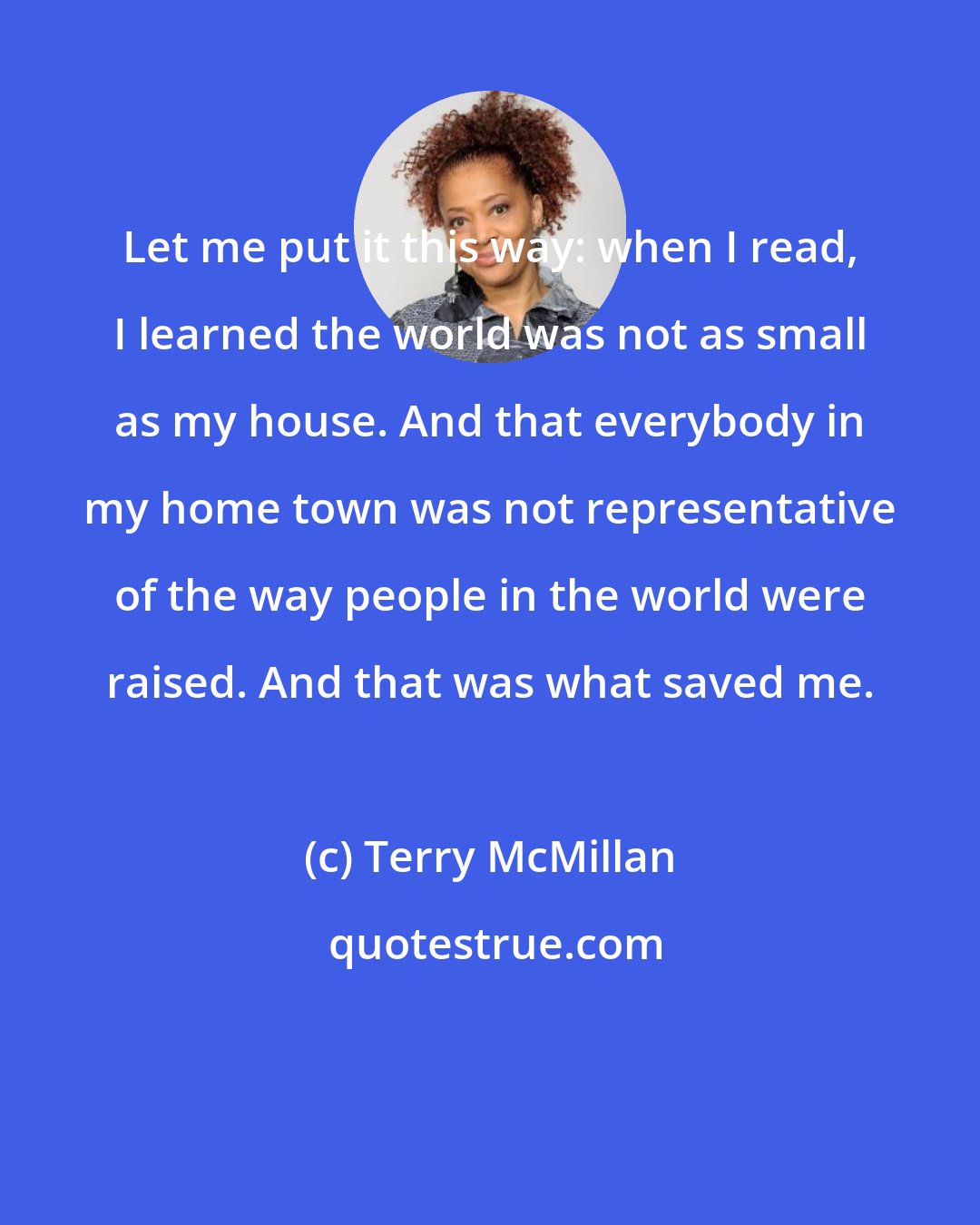 Terry McMillan: Let me put it this way: when I read, I learned the world was not as small as my house. And that everybody in my home town was not representative of the way people in the world were raised. And that was what saved me.