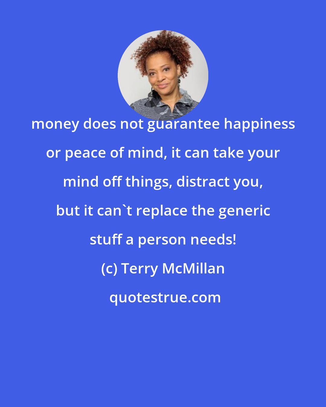 Terry McMillan: money does not guarantee happiness or peace of mind, it can take your mind off things, distract you, but it can't replace the generic stuff a person needs!