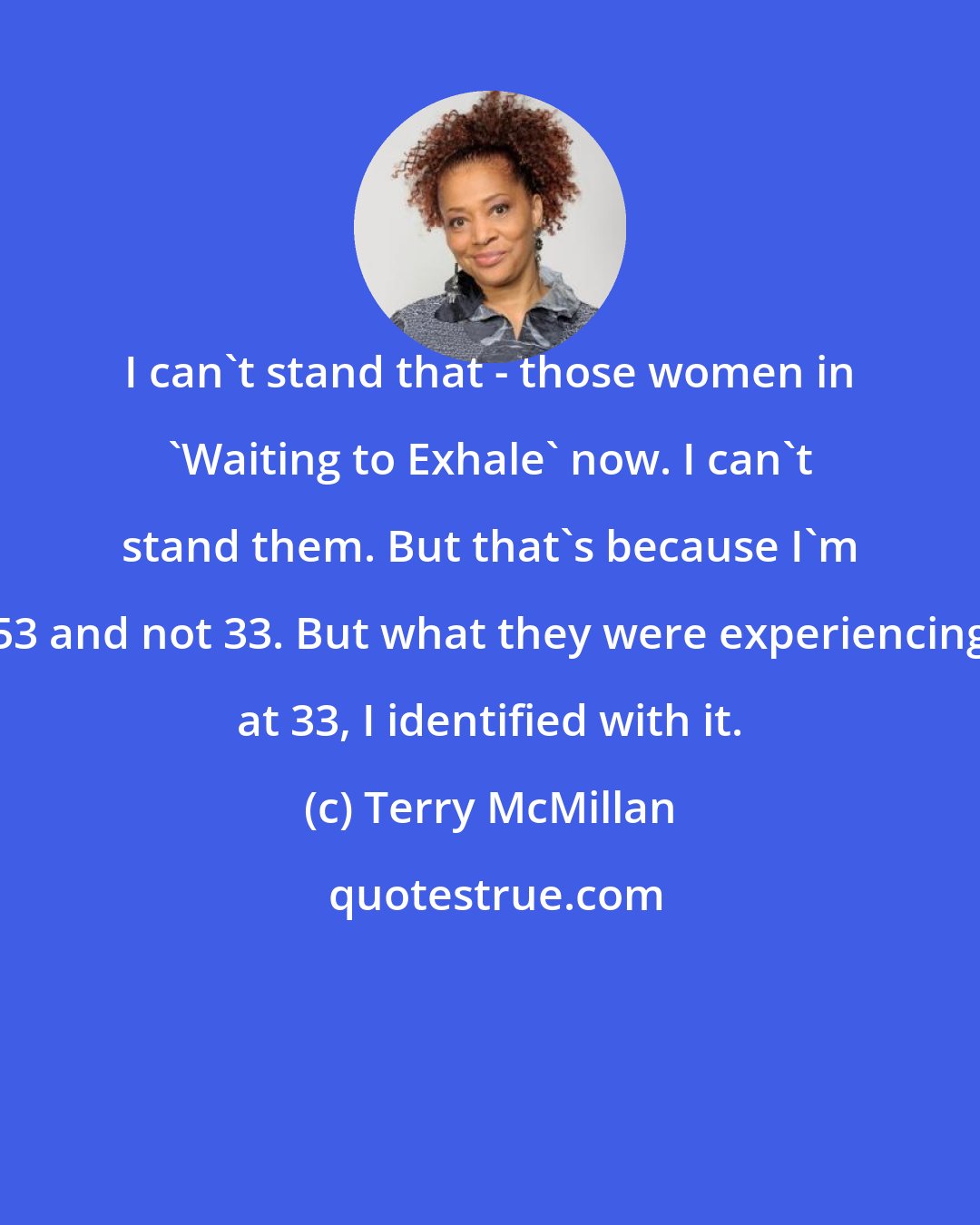 Terry McMillan: I can't stand that - those women in 'Waiting to Exhale' now. I can't stand them. But that's because I'm 53 and not 33. But what they were experiencing at 33, I identified with it.