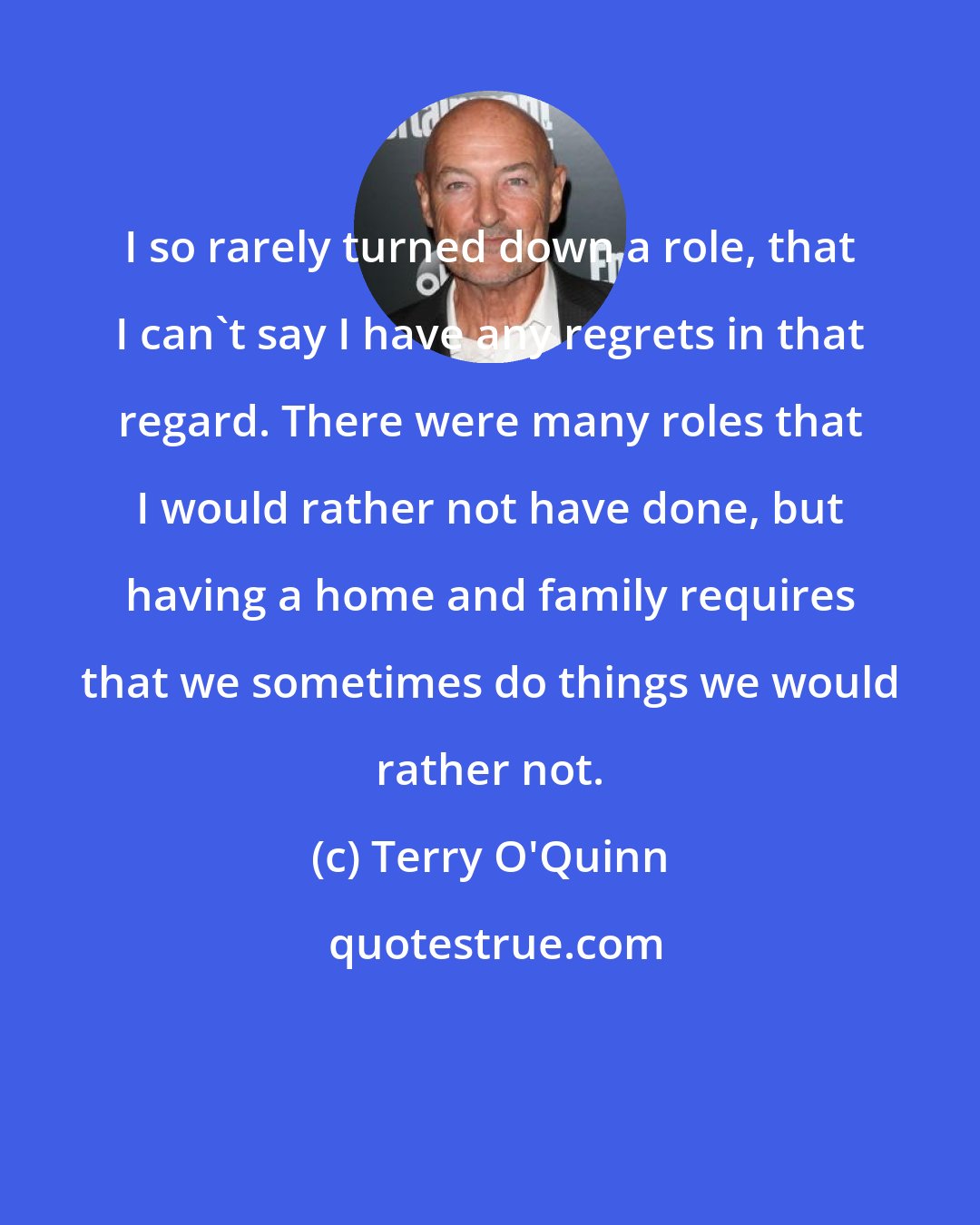Terry O'Quinn: I so rarely turned down a role, that I can't say I have any regrets in that regard. There were many roles that I would rather not have done, but having a home and family requires that we sometimes do things we would rather not.