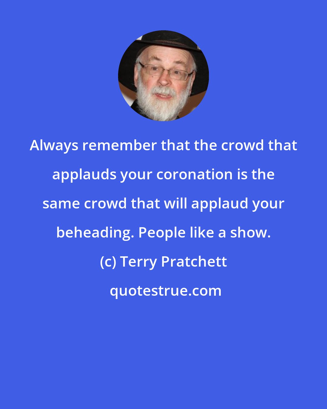 Terry Pratchett: Always remember that the crowd that applauds your coronation is the same crowd that will applaud your beheading. People like a show.