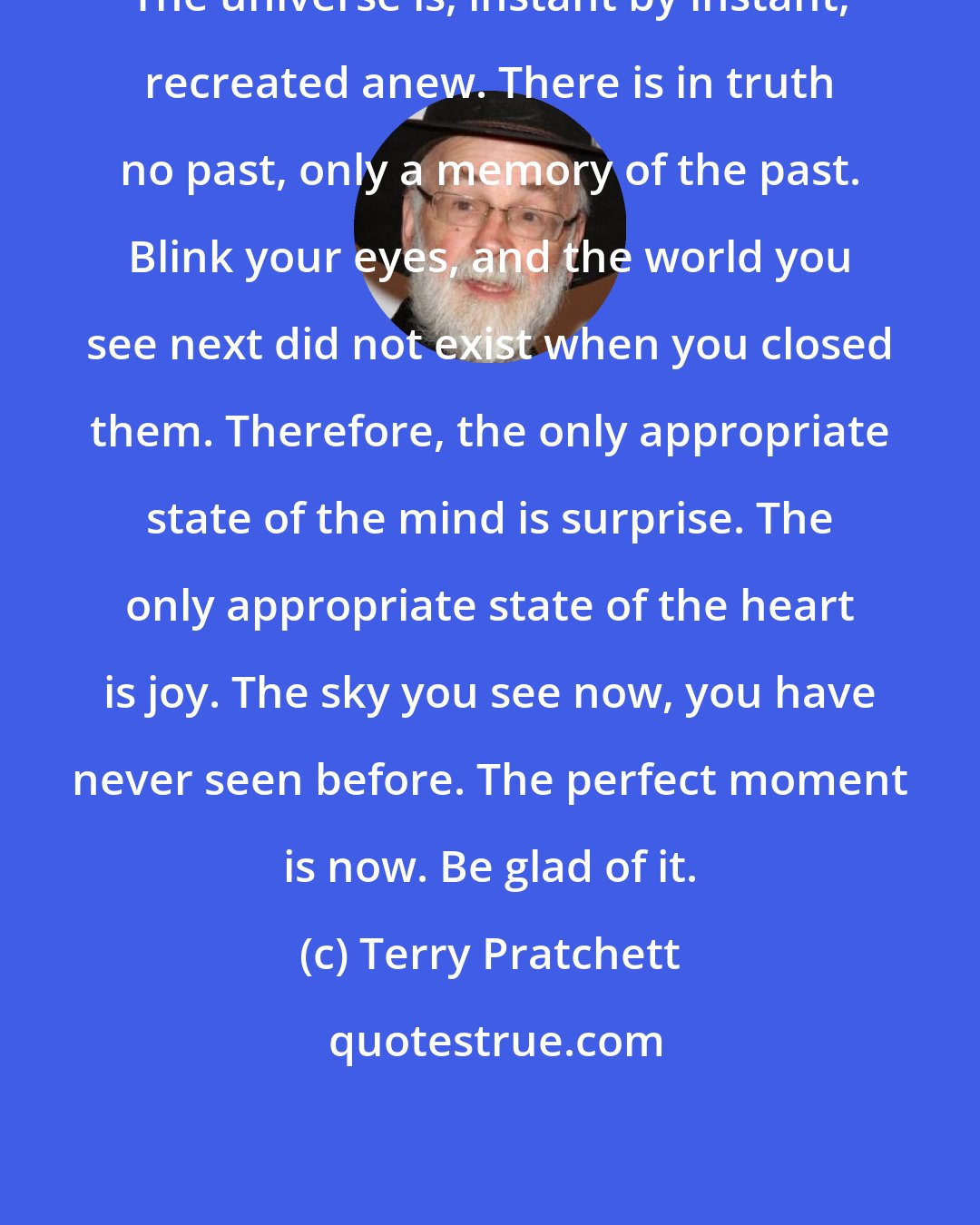 Terry Pratchett: The universe is, instant by instant, recreated anew. There is in truth no past, only a memory of the past. Blink your eyes, and the world you see next did not exist when you closed them. Therefore, the only appropriate state of the mind is surprise. The only appropriate state of the heart is joy. The sky you see now, you have never seen before. The perfect moment is now. Be glad of it.