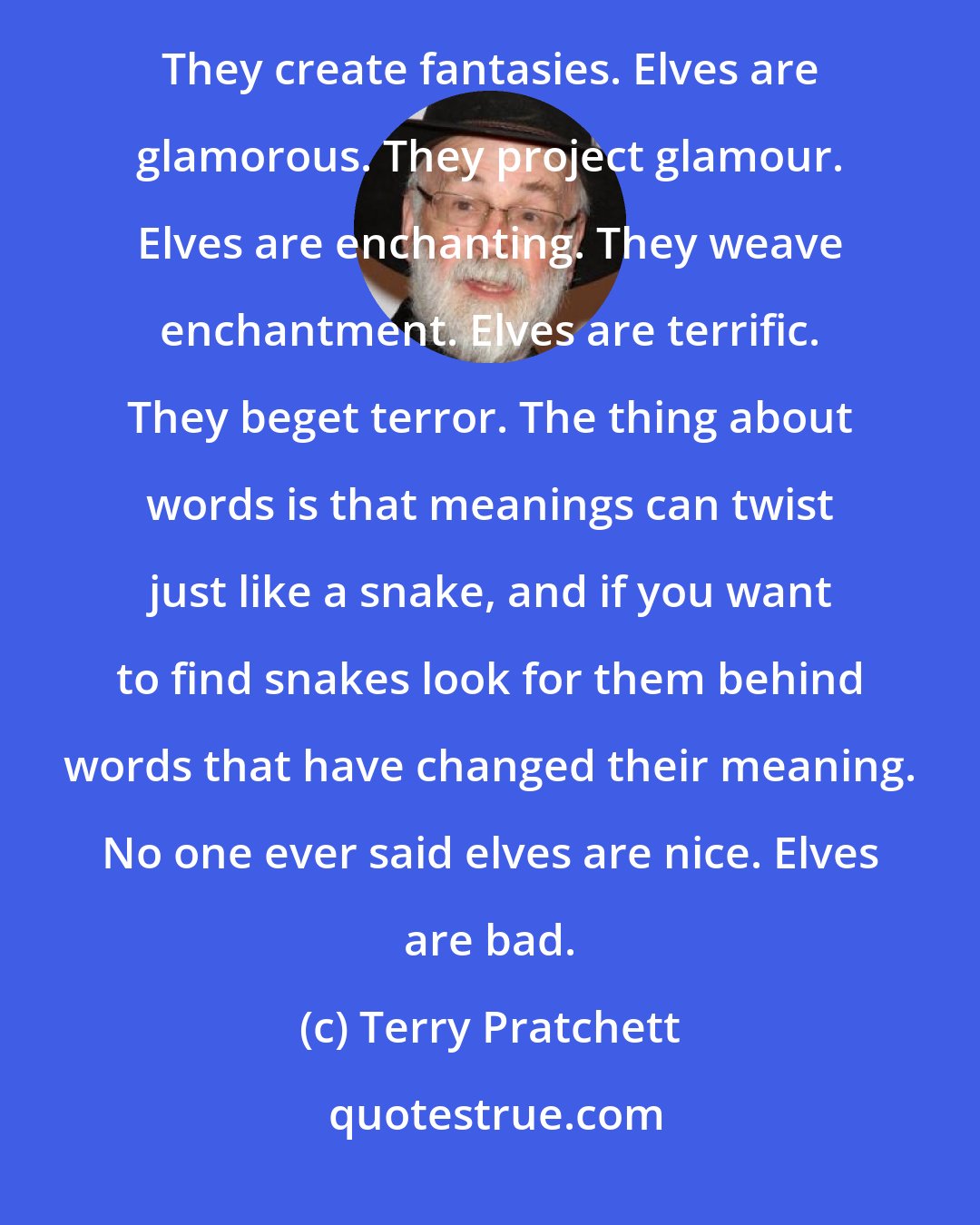 Terry Pratchett: Elves are wonderful. They provoke wonder. Elves are marvellous. They cause marvels. Elves are fantastic. They create fantasies. Elves are glamorous. They project glamour. Elves are enchanting. They weave enchantment. Elves are terrific. They beget terror. The thing about words is that meanings can twist just like a snake, and if you want to find snakes look for them behind words that have changed their meaning. No one ever said elves are nice. Elves are bad.