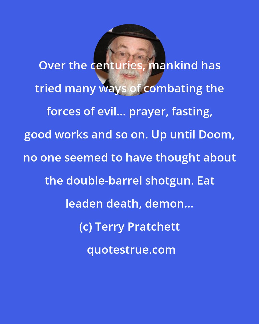 Terry Pratchett: Over the centuries, mankind has tried many ways of combating the forces of evil... prayer, fasting, good works and so on. Up until Doom, no one seemed to have thought about the double-barrel shotgun. Eat leaden death, demon...