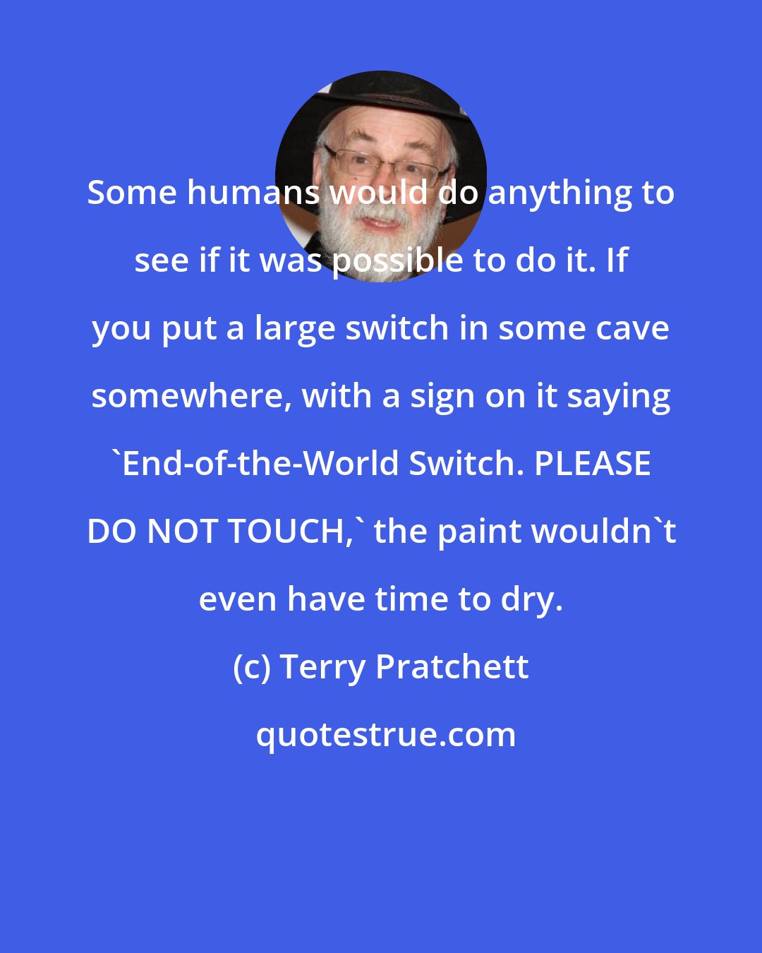 Terry Pratchett: Some humans would do anything to see if it was possible to do it. If you put a large switch in some cave somewhere, with a sign on it saying 'End-of-the-World Switch. PLEASE DO NOT TOUCH,' the paint wouldn't even have time to dry.