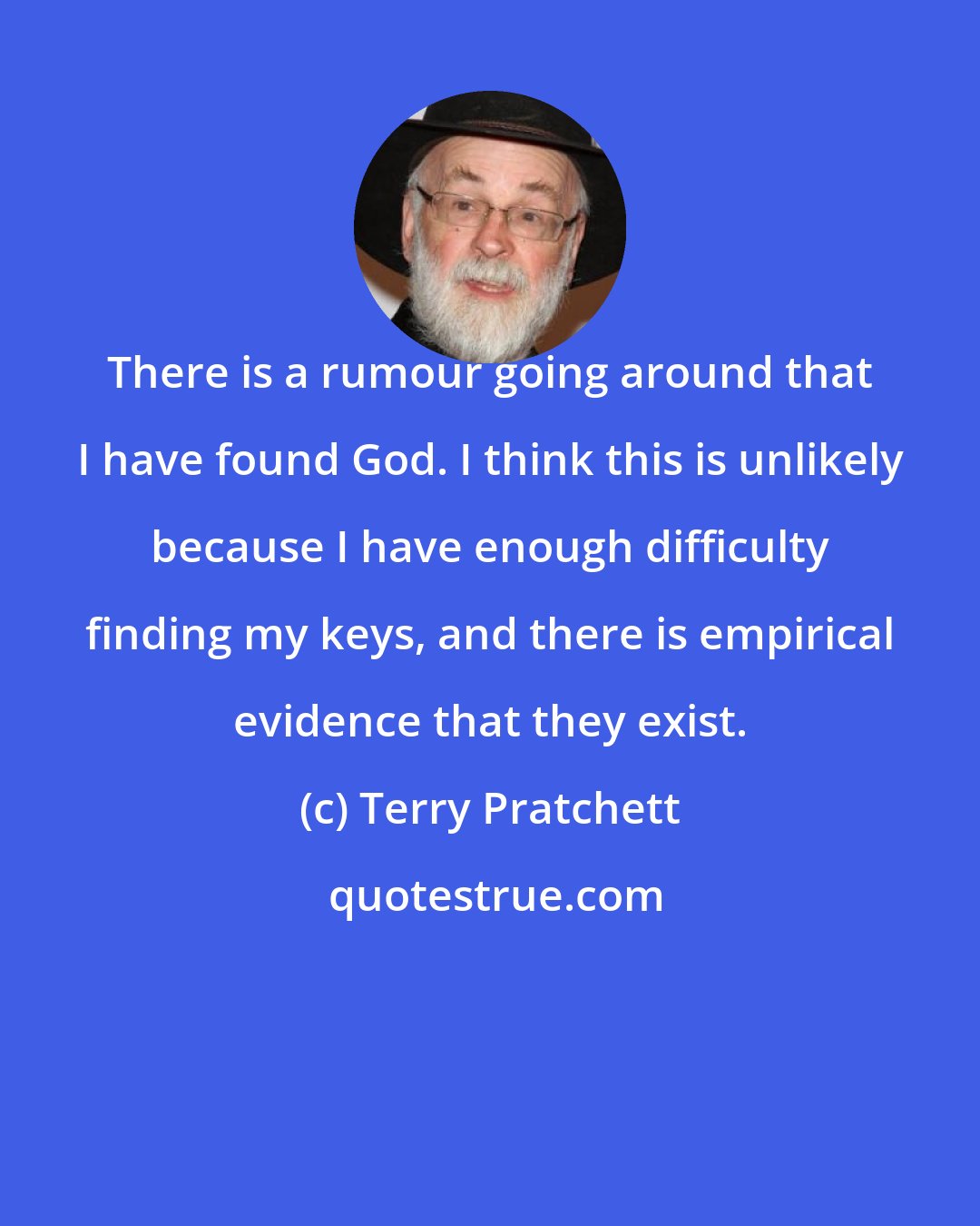 Terry Pratchett: There is a rumour going around that I have found God. I think this is unlikely because I have enough difficulty finding my keys, and there is empirical evidence that they exist.