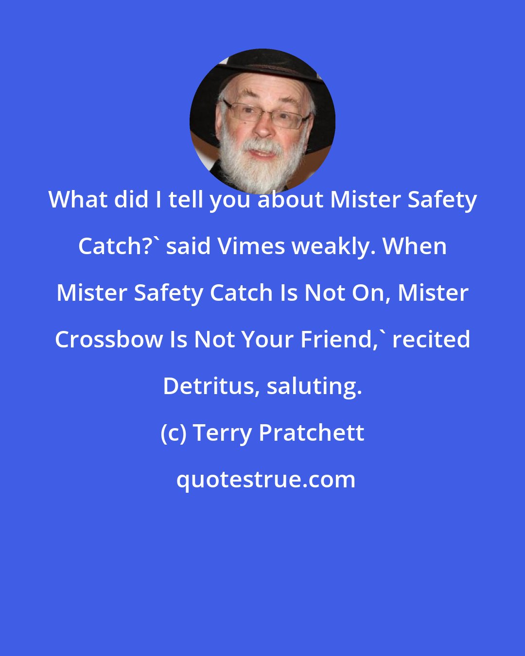 Terry Pratchett: What did I tell you about Mister Safety Catch?' said Vimes weakly. When Mister Safety Catch Is Not On, Mister Crossbow Is Not Your Friend,' recited Detritus, saluting.