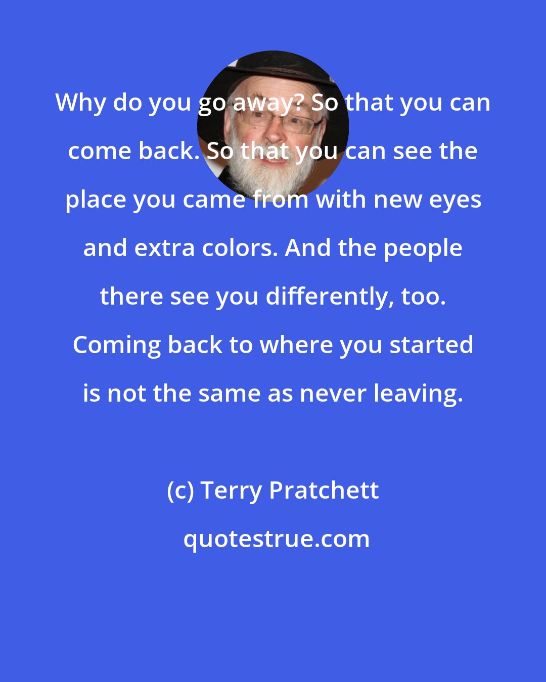 Terry Pratchett: Why do you go away? So that you can come back. So that you can see the place you came from with new eyes and extra colors. And the people there see you differently, too. Coming back to where you started is not the same as never leaving.