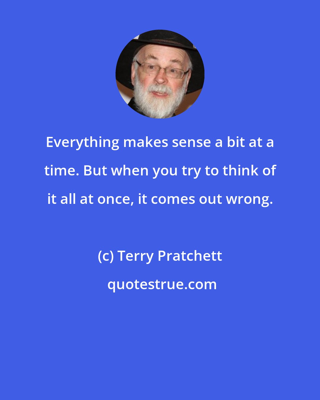 Terry Pratchett: Everything makes sense a bit at a time. But when you try to think of it all at once, it comes out wrong.