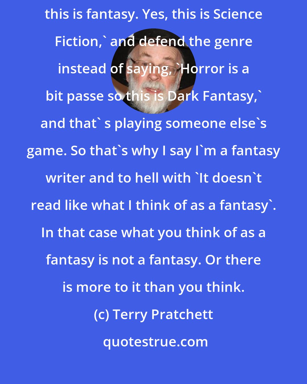 Terry Pratchett: I really wish that peoplewould just say, 'Yes, it's a comic. Yes, this is fantasy. Yes, this is Science Fiction,' and defend the genre instead of saying, 'Horror is a bit passe so this is Dark Fantasy,' and that' s playing someone else's game. So that's why I say I'm a fantasy writer and to hell with 'It doesn't read like what I think of as a fantasy'. In that case what you think of as a fantasy is not a fantasy. Or there is more to it than you think.