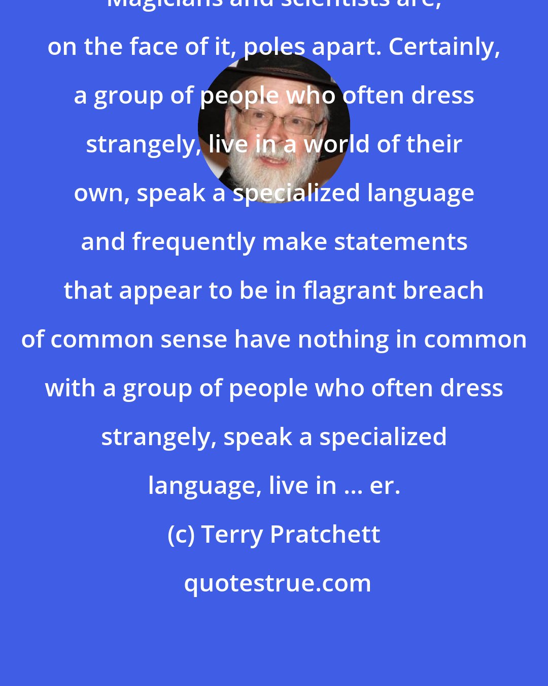 Terry Pratchett: Magicians and scientists are, on the face of it, poles apart. Certainly, a group of people who often dress strangely, live in a world of their own, speak a specialized language and frequently make statements that appear to be in flagrant breach of common sense have nothing in common with a group of people who often dress strangely, speak a specialized language, live in ... er.