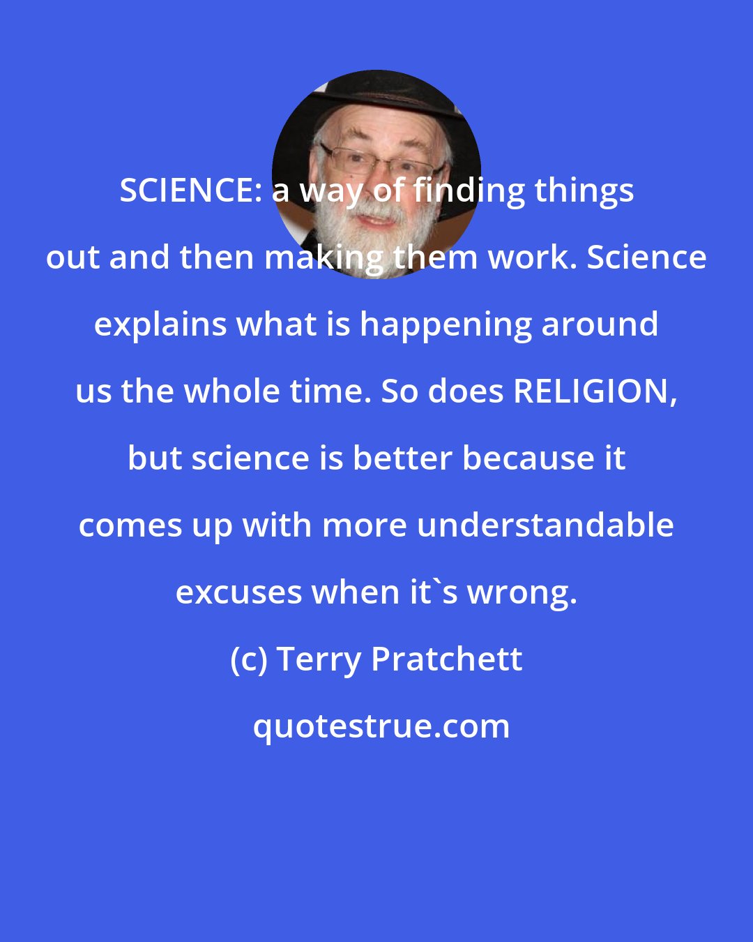 Terry Pratchett: SCIENCE: a way of finding things out and then making them work. Science explains what is happening around us the whole time. So does RELIGION, but science is better because it comes up with more understandable excuses when it's wrong.