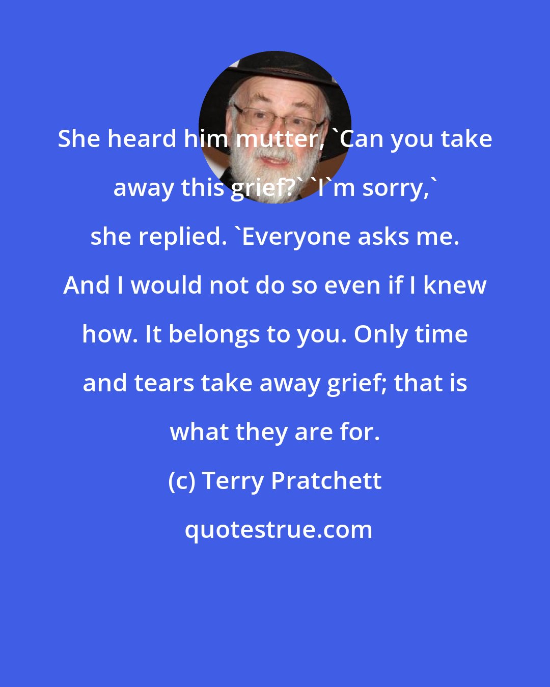 Terry Pratchett: She heard him mutter, 'Can you take away this grief?' 'I'm sorry,' she replied. 'Everyone asks me. And I would not do so even if I knew how. It belongs to you. Only time and tears take away grief; that is what they are for.