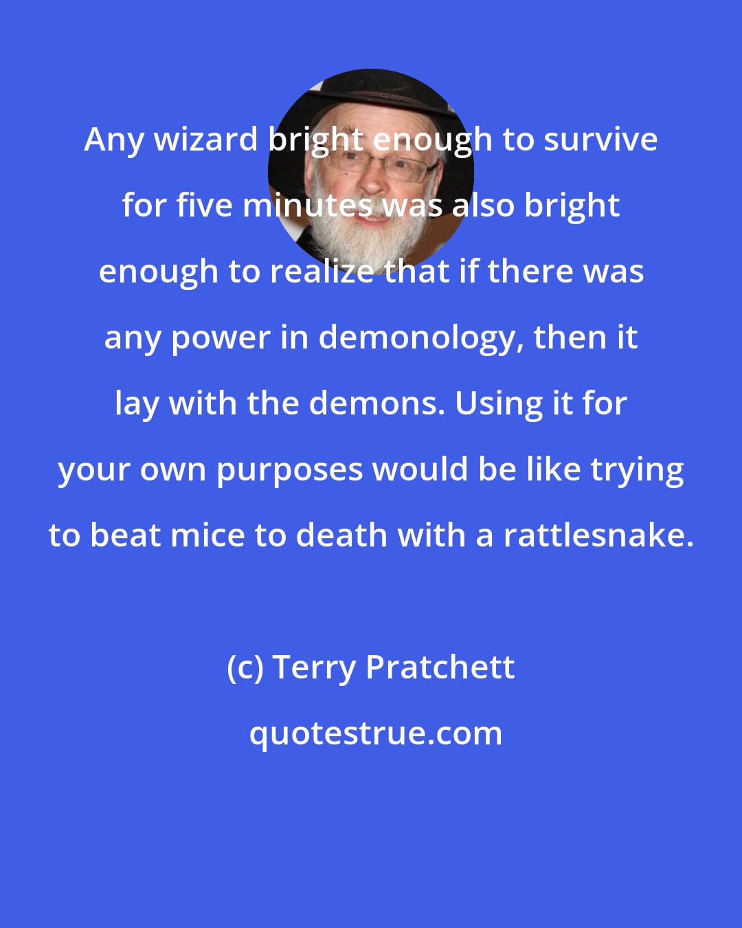 Terry Pratchett: Any wizard bright enough to survive for five minutes was also bright enough to realize that if there was any power in demonology, then it lay with the demons. Using it for your own purposes would be like trying to beat mice to death with a rattlesnake.