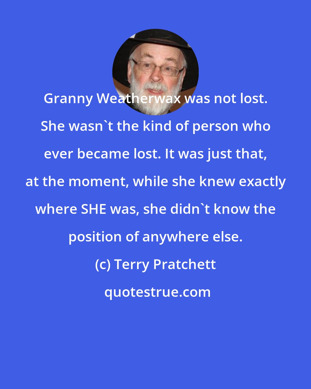 Terry Pratchett: Granny Weatherwax was not lost. She wasn't the kind of person who ever became lost. It was just that, at the moment, while she knew exactly where SHE was, she didn't know the position of anywhere else.