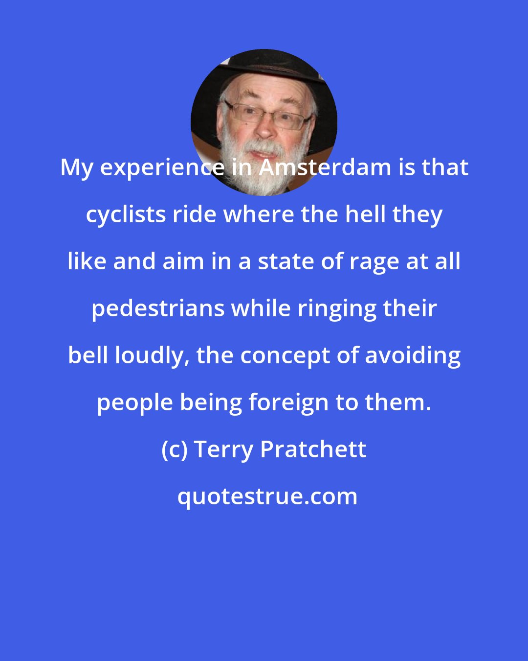 Terry Pratchett: My experience in Amsterdam is that cyclists ride where the hell they like and aim in a state of rage at all pedestrians while ringing their bell loudly, the concept of avoiding people being foreign to them.