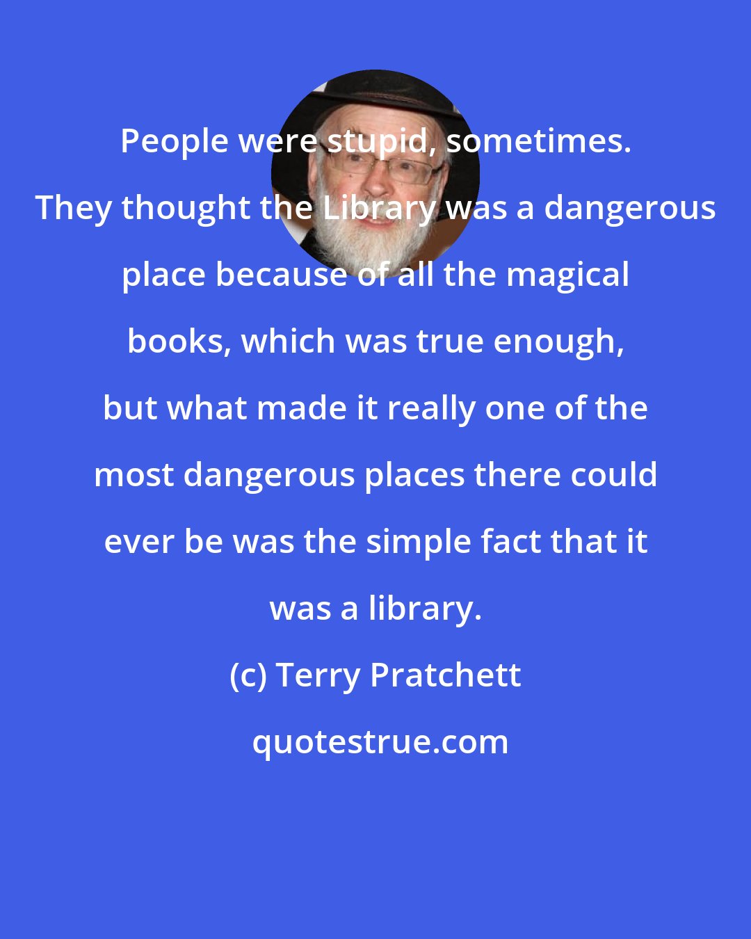 Terry Pratchett: People were stupid, sometimes. They thought the Library was a dangerous place because of all the magical books, which was true enough, but what made it really one of the most dangerous places there could ever be was the simple fact that it was a library.