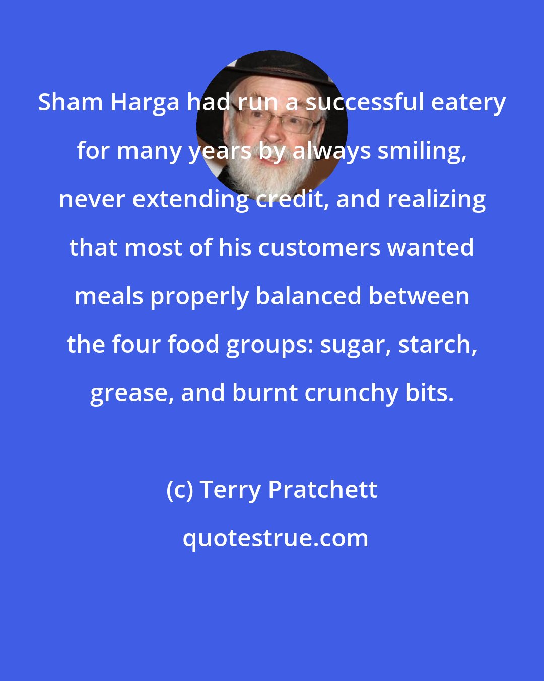 Terry Pratchett: Sham Harga had run a successful eatery for many years by always smiling, never extending credit, and realizing that most of his customers wanted meals properly balanced between the four food groups: sugar, starch, grease, and burnt crunchy bits.