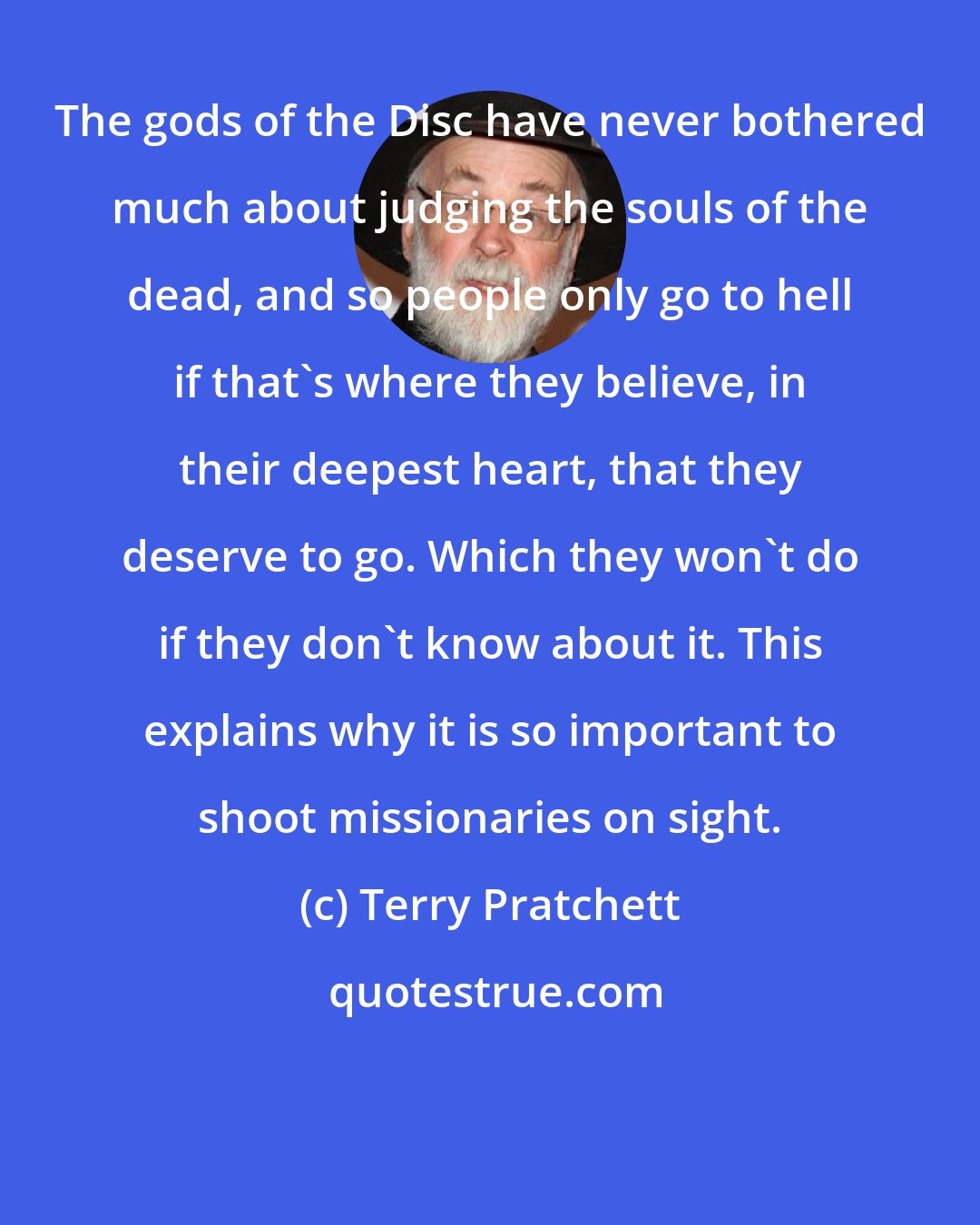 Terry Pratchett: The gods of the Disc have never bothered much about judging the souls of the dead, and so people only go to hell if that's where they believe, in their deepest heart, that they deserve to go. Which they won't do if they don't know about it. This explains why it is so important to shoot missionaries on sight.