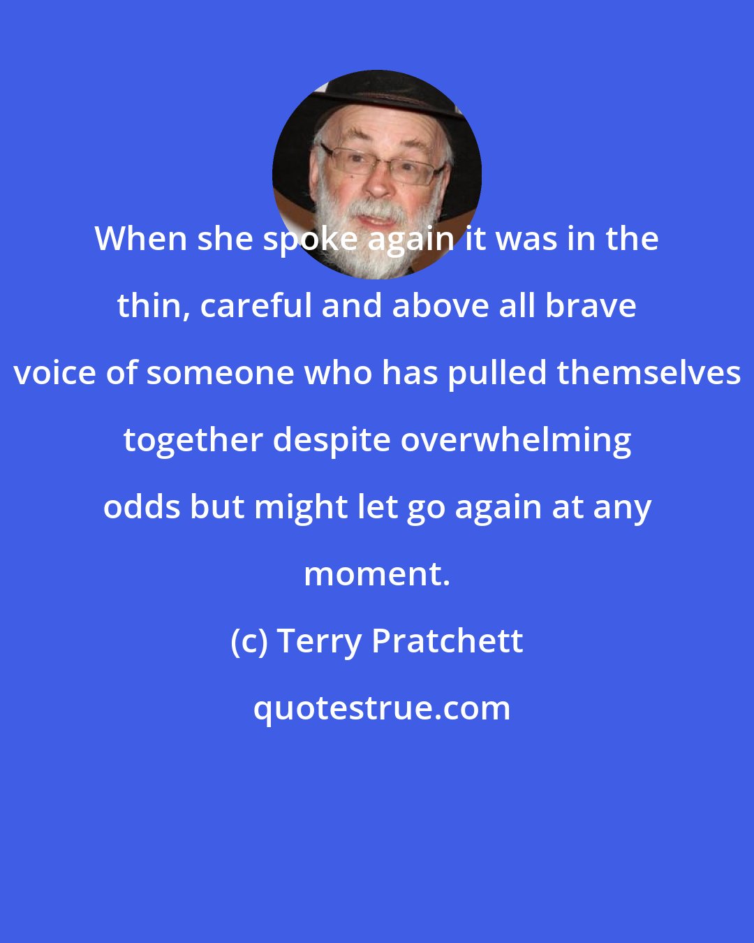 Terry Pratchett: When she spoke again it was in the thin, careful and above all brave voice of someone who has pulled themselves together despite overwhelming odds but might let go again at any moment.