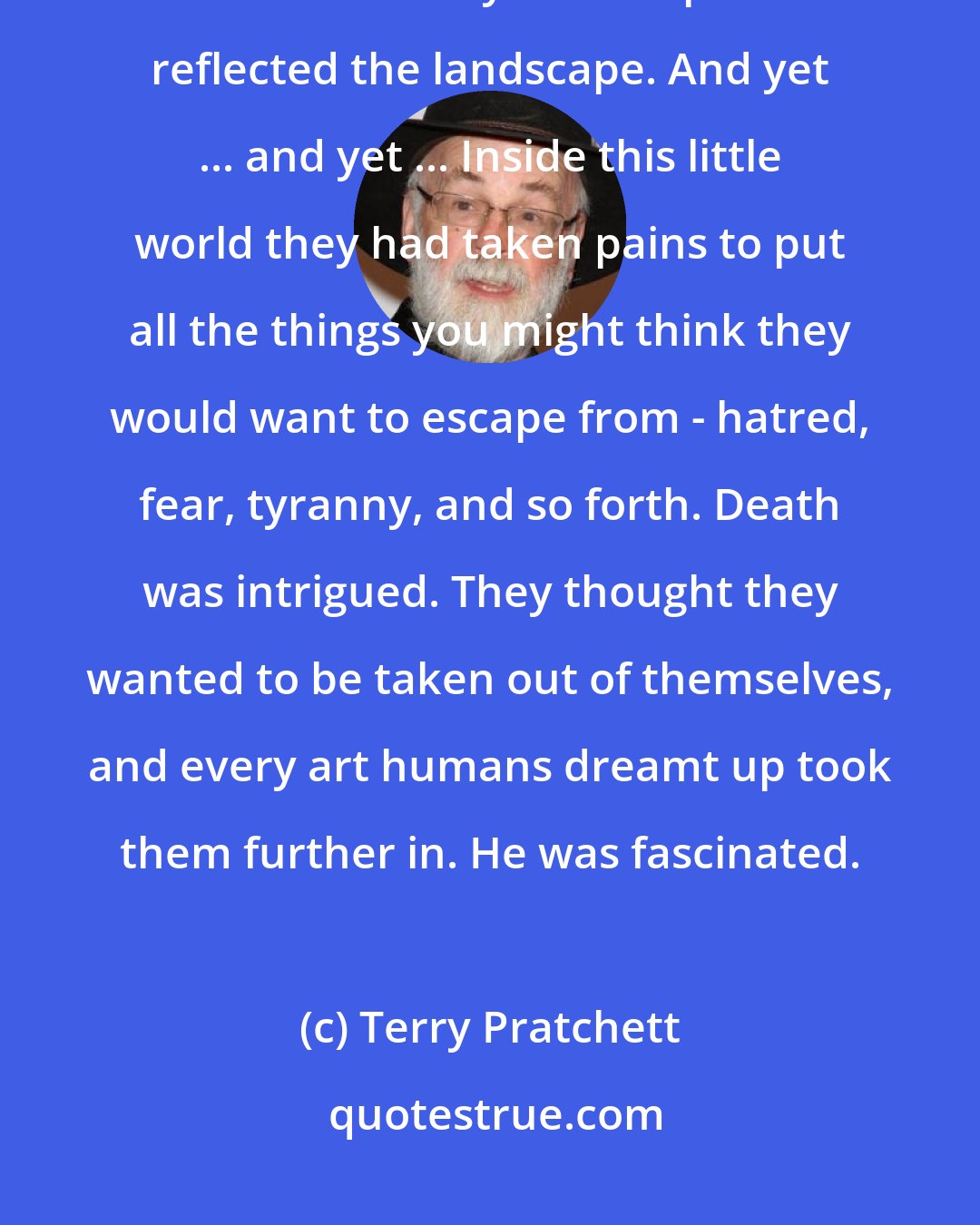 Terry Pratchett: Humans had built a world inside the world, which reflected it in pretty much the same way as a drop of water reflected the landscape. And yet ... and yet ... Inside this little world they had taken pains to put all the things you might think they would want to escape from - hatred, fear, tyranny, and so forth. Death was intrigued. They thought they wanted to be taken out of themselves, and every art humans dreamt up took them further in. He was fascinated.