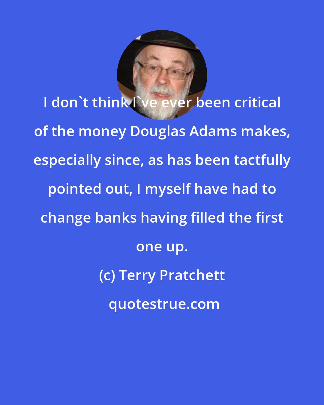 Terry Pratchett: I don't think I've ever been critical of the money Douglas Adams makes, especially since, as has been tactfully pointed out, I myself have had to change banks having filled the first one up.